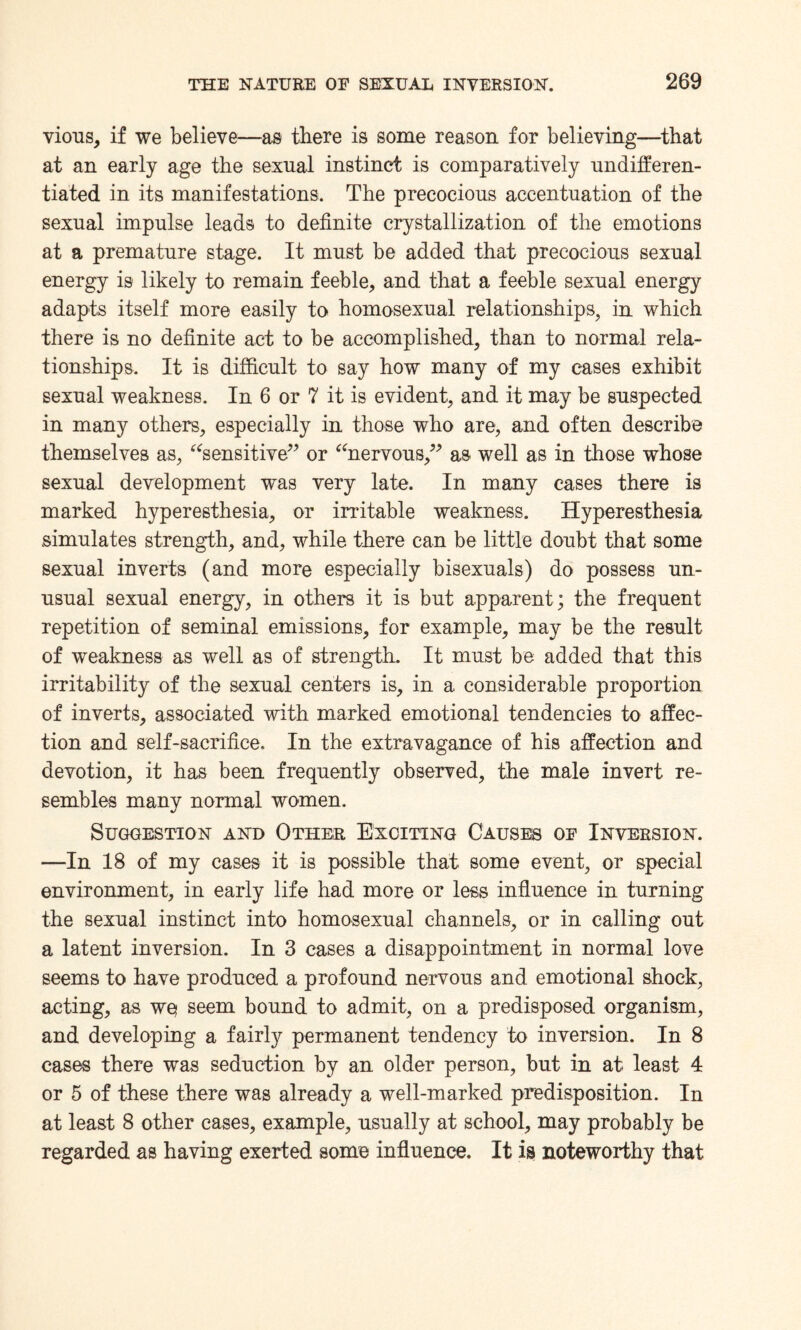 vious, if we believe—as there is some reason for believing—that at an early age the sexual instinct is comparatively undifferen¬ tiated in its manifestations. The precocious accentuation of the sexual impulse leads to definite crystallization of the emotions at a premature stage. It must be added that precocious sexual energy is likely to remain feeble, and that a feeble sexual energy adapts itself more easily to homosexual relationships, in which there is no definite act to be accomplished, than to normal rela¬ tionships, It is difficult to say how many of my cases exhibit sexual weakness. In 6 or 7 it is evident, and it may be suspected in many others, especially in those who are, and often describe themselves as, “sensitive” or “nervous,” as well as in those whose sexual development was very late. In many cases there is marked hyperesthesia, or irritable weakness. Hyperesthesia simulates strength, and, while there can be little doubt that some sexual inverts (and more especially bisexuals) do possess un¬ usual sexual energy, in others it is but apparent ; the frequent repetition of seminal emissions, for example, may be the result of weakness as well as of strength. It must be added that this irritability of the sexual centers is, in a considerable proportion of inverts, associated with marked emotional tendencies to affec¬ tion and self-sacrifice. In the extravagance of his affection and devotion, it has been frequently observed, the male invert re¬ sembles many normal women. Suggestion and Other Exciting Causes oe Inversion. —In 18 of my cases it is possible that some event, or special environment, in early life had more or less influence in turning the sexual instinct into homosexual channels, or in calling out a latent inversion. In 3 cases a disappointment in normal love seems to have produced a profound nervous and emotional shock, acting, as we seem bound to admit, on a predisposed organism, and developing a fairly permanent tendency to inversion. In 8 cases there was seduction by an older person, but in at least 4 or 5 of these there was already a well-marked predisposition. In at least 8 other cases, example, usually at school, may probably be regarded as having exerted some influence. It is noteworthy that