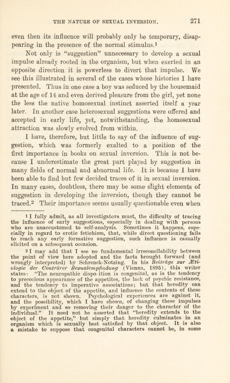 even then its influence will probably only be temporary, disap¬ pearing in the presence of the normal stimulus.1 Not only is “suggestion” unnecessary to develop a sexual impulse already rooted in the organism, but when exerted in an opposite direction it is powerless to divert that impulse. We see this illustrated in several of the cases whose histories I have presented. Thus in one case a boy was seduced by the housemaid at the age of 14 and even derived pleasure from the girl, yet none the less the native homosexual instinct asserted itself a year later. In another case heterosexual suggestions were offered and accepted in early life, yet, notwithstanding, the homosexual attraction was slowly evolved from within. I have, therefore, but little to say of the influence of sug¬ gestion, which was formerly exalted to a position of the first importance in books on sexual inversion. This is not be¬ cause I underestimate the great part played by suggestion in many fields of normal and abnormal life. It is because I have been able to find but few decided traces of it in sexual inversion. In many cases, doubtless, there may be some slight elements of suggestion in developing the inversion, though they cannot be traced.2 Their importance seems usually questionable even when II fully admit, as all investigators must, the difficulty of tracing the influence of early suggestions, especially in dealing with persons who are unaccustomed to self-analysis. Sometimes it happens, espe¬ cially in regard to erotic fetichism, that, while direct questioning fails to reach any early formative suggestion, such influence is casually elicited on a subsequent occasion. 21 may add that I see no fundamental irreconcilability between the point of view here adopted and the facts brought forward (and wrongly interpreted) by Schrenck-Notzing. In his Beitrdge zur JEti- ologie der Contrdrer 8exualempfindung (Vienna, 1895), this writer states: “The neuropathic dispo, ition is congenital, as is the tendency to precocious appearance of the appetites, the lack of psychic resistance, and the tendency to imperative associations; but that heredity can extend to the object of the appetite, and influence the contents of these characters, is not shown. Psychological experiences are against it, and the possibility, which I have shown, of changing these impulses by experiment and so removing their danger to the character of the individual.” It need not be asserted that “heredity extends to the object of the appetite,” but simply that heredity culminates in an organism which is sexually best satisfied by that object. It is also a mistake to suppose that congenital characters cannot be. in some