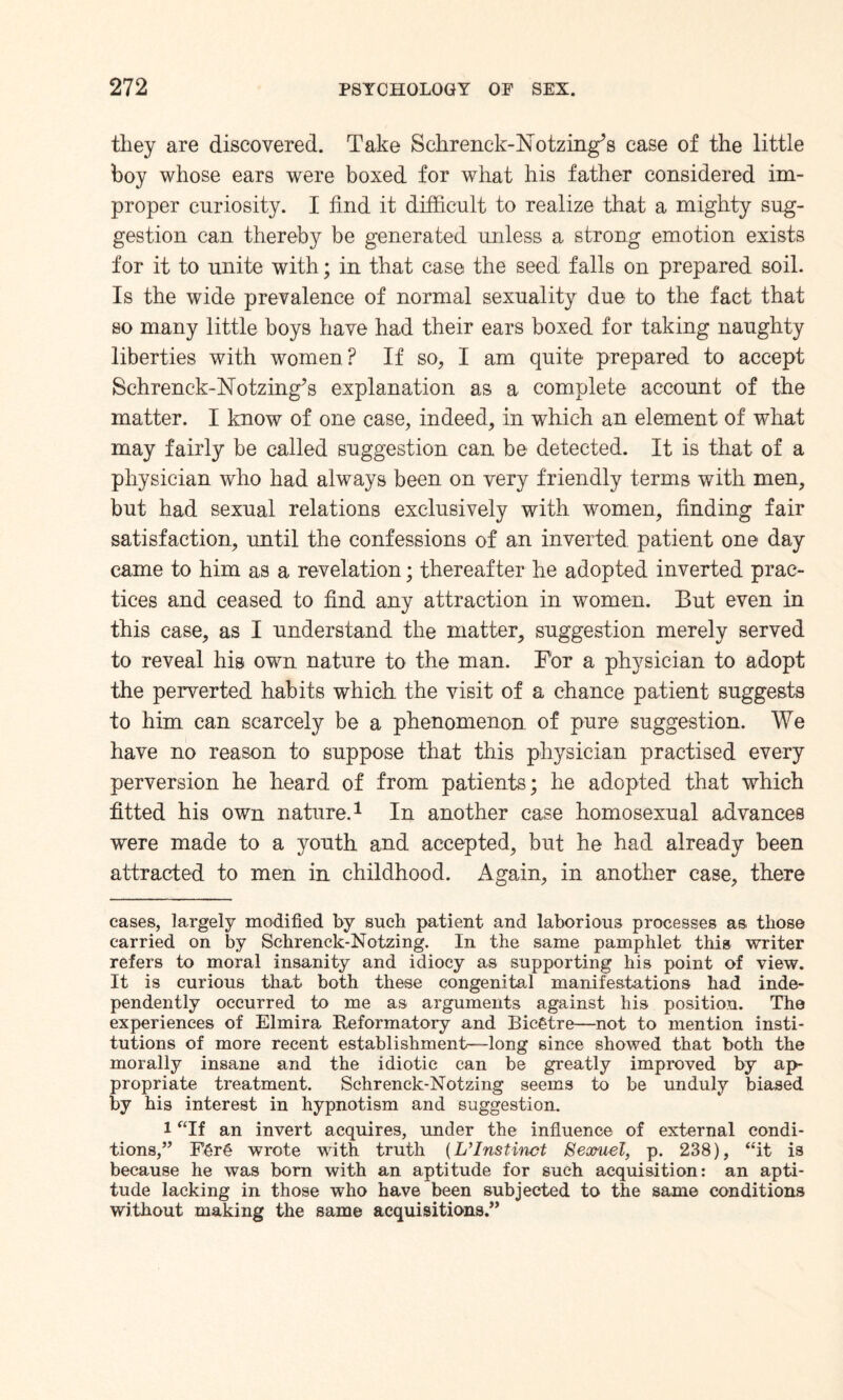 tliey are discovered. Take Selirenck-Notzing’s case of the little boy whose ears were boxed for what his father considered im¬ proper curiosity. I find it difficult to realize that a mighty sug¬ gestion can thereby be generated unless a strong emotion exists for it to unite with; in that case the seed falls on prepared soil. Is the wide prevalence of normal sexuality due to the fact that so many little boys have had their ears boxed for taking naughty liberties with women? If so, I am quite prepared to accept Schrenck-Notzing’s explanation as a complete account of the matter. I know of one case, indeed, in which an element of what may fairly be called suggestion can be detected. It is that of a physician who had always been on very friendly terms with men, but had sexual relations exclusively with women, finding fair satisfaction, until the confessions of an inverted patient one day came to him as a revelation; thereafter he adopted inverted prac¬ tices and ceased to find any attraction in women. But even in this case, as I understand the matter, suggestion merely served to reveal his own nature to the man. For a physician to adopt the perverted habits which the visit of a chance patient suggests to him can scarcely be a phenomenon of pure suggestion. We have no reason to suppose that this physician practised every perversion he heard of from patients; he adopted that which fitted his own nature.* 1 In another case homosexual advances were made to a youth and accepted, but he had already been attracted to men in childhood. Again, in another case, there eases, largely modified by such patient and laborious processes as those carried on by Schrenck-Notzing. In the same pamphlet this writer refers to moral insanity and idiocy as supporting his point of view. It is curious that both these congenital manifestations had inde¬ pendently occurred to me as arguments against his position. The experiences of Elmira Reformatory and Bicgtre—not to mention insti¬ tutions of more recent establishment—long since showed that both the morally insane and the idiotic can be greatly improved by ap¬ propriate treatment. Schrenck-Notzing seems to be unduly biased by his interest in hypnotism and suggestion. l “If an invert acquires, under the influence of external condi¬ tions,” E6r§ wrote with truth (L’Instinct Searuel, p. 238), “it is because he was born with an aptitude for such acquisition: an apti¬ tude lacking in those who have been subjected to the same conditions without making the same acquisitions.”