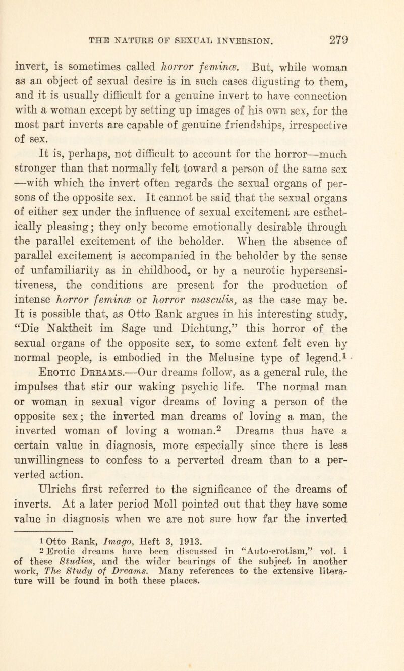 invert^ is sometimes called horror femince. But; while woman as an object of sexual desire is in such cases digesting to them, and it is usually difficult for a genuine invert to have connection with a woman except by setting up images of his own sex, for the most part inverts are capable of genuine friendships, irrespective of sex. It is, perhaps, not difficult to account for the horror—much stronger than that normally felt toward a person of the same sex —with which the invert often regards the sexual organs of per¬ sons of the opposite sex. It cannot be said that the sexual organs of either sex under the influence of sexual excitement are esthet- ically pleasing; they only become emotionally desirable through the parallel excitement of the beholder. When the absence of parallel excitement is accompanied in the beholder by the sense of unfamiliarity as in childhood, or by a neurotic hypersensi¬ tiveness, the conditions are present for the production of intense horror femince or horror masculis, as the case may be. It is possible that, as Otto Bank argues in his interesting study, “Die Naktheit im Sage und Dichtung,” this horror of the sexual organs of the opposite sex, to some extent felt even by normal people, is embodied in the Melusine type of legend.1 - Erotic Dreams.—Our dreams follow, as a general rule, the impulses that stir our waking psychic life. The normal man or woman in sexual vigor dreams of loving a person of the opposite sex; the inverted man dreams of loving a man, the inverted woman of loving a woman.2 Dreams thus have a certain value in diagnosis, more especially since there is less unwillingness to confess to a perverted dream than to a per¬ verted action. Ulrichs first referred to the significance of the dreams of inverts. At a later period Moll pointed out that they have some value in diagnosis when we are not sure how far the inverted 1 Otto Rank, Imago, Heft 3, 1913. 2 Erotic dreams have been discussed in “Auto-erotism,” vol. i of these Studies, and the wider bearings of the subject in another work, The Study of Dreams. Many references to the extensive litera¬ ture will be found in both these places.