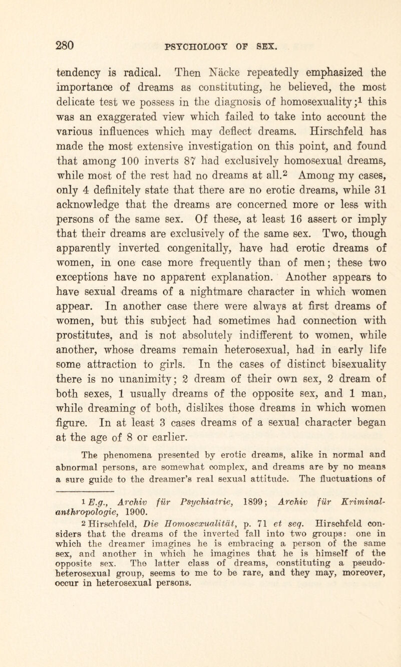 tendency is radical. Then Nacke repeatedly emphasized the importance of dreams as constituting, he believed, the most delicate test we possess in the diagnosis of homosexuality;1 this was an exaggerated view which failed to take into account the various influences which may deflect dreams. Hirschfeld has made the most extensive investigation on this point, and found that among 100 inverts 87 had exclusively homosexual dreams, while most of the rest had no dreams at all.2 Among my cases, only 4 definitely state that there are no erotic dreams, while 31 acknowledge that the dreams are concerned more or less with persons of the same sex. Of these, at least 16 assert or imply that their dreams are exclusively of the same sex. Two, though apparently inverted congenitally, have had erotic dreams of women, in one case more frequently than of men; these two exceptions have no apparent explanation. Another appears to have sexual dreams of a nightmare character in which women appear. In another case there were always at first dreams of women, but this subject had sometimes had connection with prostitutes, and is not absolutely indifferent to women, while another, whose dreams remain heterosexual, had in early life some attraction to girls. In the cases of distinct bisexuality there is no unanimity; 2 dream of their own sex, 2 dream of both sexes, 1 usually dreams of the opposite sex, and 1 man, while dreaming of both, dislikes those dreams in which women figure. In at least 3 cases dreams of a sexual character began at the age of 8 or earlier. The phenomena presented by erotic dreams, alike in normal and abnormal persons, are somewhat complex, and dreams are by no means a sure guide to the dreamer’s real sexual attitude. The fluctuations of 1 E.g., Archiv fur Psychiatric, 1899; Archiv fur Kriminal- anthropologie, 1900. 2 Hirschfeld, Die Homosexualitat, p. 71 et seq. Hirschfeld con¬ siders that the dreams of the inverted fall into two groups: one in which the dreamer imagines he is embracing a person of the same sex, and another in which he imagines that he is himself of the opposite sex. The latter class of dreams, constituting a pseudo¬ heterosexual group, seems to me to be rare, and they may, moreover, occur in heterosexual persons.
