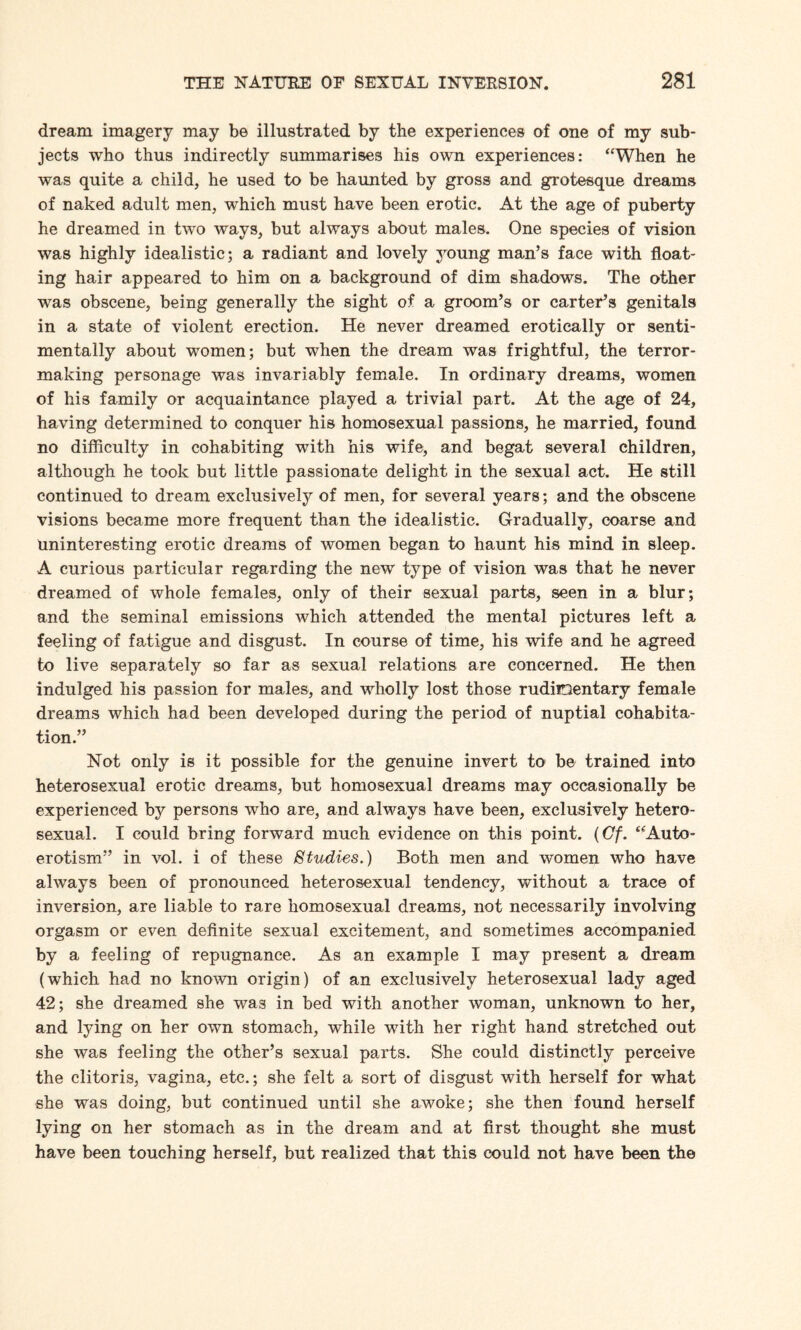 dream imagery may be illustrated by the experiences of one of my sub¬ jects who thus indirectly summarises his own experiences: ‘‘When he was quite a child, he used to be haunted by gross and grotesque dreams of naked adult men, which must have been erotic. At the age of puberty he dreamed in two ways, but always about males. One species of vision was highly idealistic; a radiant and lovely young man’s face with float¬ ing hair appeared to him on a background of dim shadows. The other was obscene, being generally the sight of a groom’s or carter’s genitals in a state of violent erection. He never dreamed erotically or senti¬ mentally about women; but when the dream was frightful, the terror¬ making personage was invariably female. In ordinary dreams, women of his family or acquaintance played a trivial part. At the age of 24, having determined to conquer his homosexual passions, he married, found no difficulty in cohabiting with his wife, and begat several children, although he took but little passionate delight in the sexual act. He still continued to dream exclusively of men, for several years; and the obscene visions became more frequent than the idealistic. Gradually, coarse and uninteresting erotic dreams of women began to haunt his mind in sleep. A curious particular regarding the new type of vision was that he never dreamed of whole females, only of their sexual parts, seen in a blur; and the seminal emissions which attended the mental pictures left a feeling of fatigue and disgust. In course of time, his wife and he agreed to live separately so far as sexual relations are concerned. He then indulged his passion for males, and wholly lost those rudimentary female dreams which had been developed during the period of nuptial cohabita¬ tion.” Not only is it possible for the genuine invert to be trained into heterosexual erotic dreams, but homosexual dreams may occasionally be experienced by persons who are, and always have been, exclusively hetero¬ sexual. I could bring forward much evidence on this point. (Cf. “Auto- erotism” in vol. i of these Studies.) Both men and women who have always been of pronounced heterosexual tendency, without a trace of inversion, are liable to rare homosexual dreams, not necessarily involving orgasm or even definite sexual excitement, and sometimes accompanied by a feeling of repugnance. As an example I may present a dream (which had no known origin) of an exclusively heterosexual lady aged 42; she dreamed she was in bed with another woman, unknown to her, and lying on her own stomach, while with her right hand stretched out she was feeling the other’s sexual parts. She could distinctly perceive the clitoris, vagina, etc.; she felt a sort of disgust with herself for what she was doing, but continued until she awoke; she then found herself lying on her stomach as in the dream and at first thought she must have been touching herself, but realized that this could not have been the