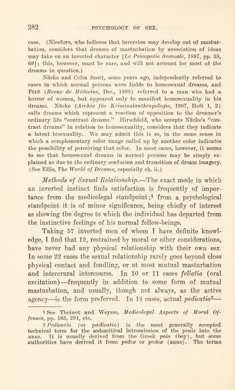 case. (Niceforo, who believes that inversion may develop out of mastur¬ bation, considers that dreams of masturbation by association of ideas may take on an inverted character [Le Psicopatie Sessuale, 1897, pp. 35, 69] ; this, however, must be rare, and will not account for most of the dreams in question.) Nacke and Colin Scott, some years ago, independently referred to cases in which normal persons were liable to homosexual dreams, and Fere (Revue de Medecine, Dec., 1898) referred to a man who had a horror of women, but appeared only to manifest homosexuality in his dreams. Nacke (Archiv fur Kriminalanthropologie, 1907, Heft 1, 2) calls dreams which represent a reaction of opposition to the dreamer’s ordinary life “contrast dreams.” Hirschfeld, who accepts Nacke’s “con¬ trast dreams” in relation to homosexuality, considers that they indicate a latent bisexuality. We may admit this is so, in the same sense in which a complementary color image called up by another color indicates the possibility of perceiving that color. In most cases, however, it seems to me that homosexual dreams in normal persons may be simply ex¬ plained as due to the ordinary confusion and transition of dream imagery. (See Ellis, The World of Dreams, especially ch. ii.) Methods of Sexual Relationship.—The exact mode in which an inverted instinct finds satisfaction is frequently of impor¬ tance from the medicolegal standpoint;1 from a psychological standpoint it is of minor significance, being chiefly of interest as showing the degree to which the individual has departed from the instinctive feelings of his normal fellow-beings. Taking 57 inverted men of whom I have definite knowl¬ edge, I find that 12, restrained by moral or other considerations, have never had any physical relationship with their own sex. In some 22 cases the sexual relationship rarely goes beyond close physical contact and fondling, or at most mutual masturbation and intercrural intercourse. In 10 or 11 cases fellatio (oral excitation)—frequently in addition to some form of mutual masturbation, and usually, though not always, as the active agency—is the form preferred. In 14 cases, actual pedicatio2— 1 See Thoinot and Weysse, Medicolegal Aspects of Moral Of¬ fenses, pp. 165, 291, etc. 2 Pedicatio (or pwdicatio) is the most generally accepted technical term for the sodomitical intromission of the penis into the anus. It is usually derived from the Greek pais (boy), but some authorities have derived it from pedex or podex (anus). The terms