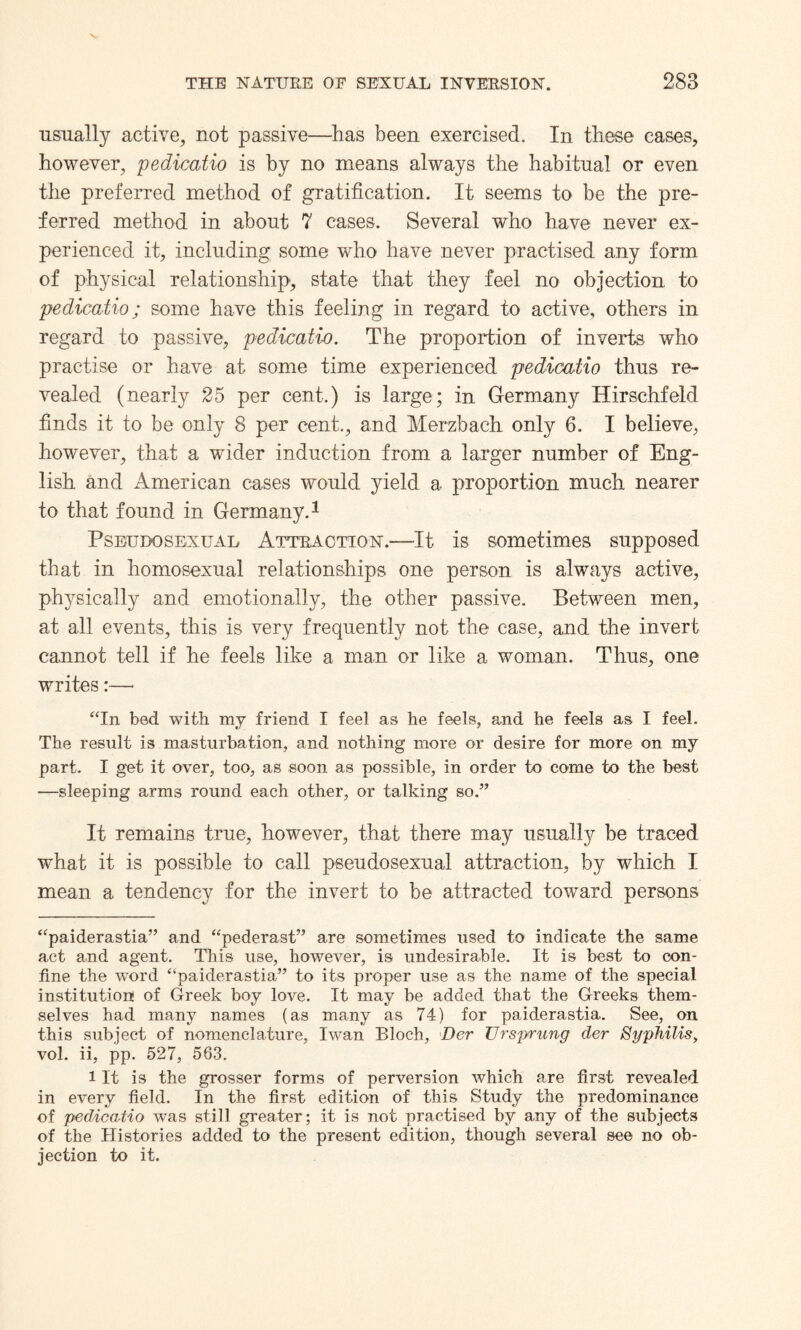 usually active, not passive—has been exercised. In these cases, however, pedicatio is by no means always the habitual or even the preferred method of gratification. It seems to be the pre¬ ferred method in about 7 cases. Several who have never ex¬ perienced it, including some who have never practised any form of physical relationship', state that they feel no objection to pedicatio; some have this feeling in regard to active, others in regard to passive, pedicatio. The proportion of inverts who practise or have at some time experienced pedicatio thus re¬ vealed (nearly 25 per cent.) is large; in Germany Hirschfeld finds it to be only 8 per cent., and Merzbach. only 6. I believe, however, that a wider induction from a larger number of Eng¬ lish and American cases would yield a proportion much nearer to that found in Germany.* 1 Pseudo sexual Attraction.—It is sometimes supposed that in homosexual relationships one person is always active, physically and emotionally, the other passive. Between men, at all events, this is very frequently not the case, and the invert cannot tell if he feels like a man or like a woman. Thus, one writes:—■ “In bed with my friend I feel as he feels, and he feels as I feel. The result is masturbation, and nothing more or desire for more on my part. I get it over, too, as soon as possible, in order to come to the best —sleeping arms round each other, or talking so.” It remains true, however, that there may usually be traced wdiat it is possible to call pseudosexual attraction, by which I mean a tendency for the invert to be attracted toward persons “paiderastia” and “pederast” are sometimes used to indicate the same act and agent. This use, however, is undesirable. It is best to con¬ fine the word “paiderastia” to its proper use as the name of the special institution! of Greek boy love. It may be added that the Greeks them¬ selves had many names (as many as 74) for paiderastia. See, on this subject of nomenclature, Iwan Bloch, Der Ur sprung der Syphilis, vol. ii, pp. 527, 563. 1 It is the grosser forms of perversion which are first revealed in every field. In the first edition of this Study the predominance of pedicatio was still greater; it is not practised by any of the subjects of the Histories added to the present edition, though several see no ob¬ jection to it.