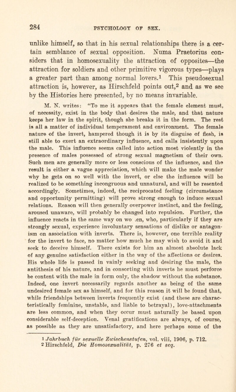 unlike himself, so that in his sexual relationships there is a cer¬ tain semblance of sexual opposition. Numa Praetorius con¬ siders that in homosexuality the attraction of opposites—the attraction for soldiers and other primitive vigorous types—plays a greater part than among normal lovers.1 This pseudosexual attraction is, however, as Hirschfeld points out,2 and as we see by the Histories here presented, by no means invariable. M. N. writes: “To me it appears that the female element must, of necessity, exist in the body that desires the male, and that nature keeps her law in the spirit, though she breaks it in the form. The rest is all a matter of individual temperament and environment. The female nature of the invert, hampered though it is by its disguise of flesh, is still able to exert an extraordinary influence, and calls insistently upon the male. This influence seems called into action most violently in the presence of males possessed of strong sexual magnetism of their own. Such men are generally more or less conscious of the influence, and the result is either a vague appreciation, which will make the male wonder why he gets on so well with the invert, or else the influence will be realized to be something incongruous and unnatural, and will be resented accordingly. Sometimes, indeed, the reciprocated feeling (circumstance and opportunity permitting) will prove strong enough to induce sexual relations. Reason will then generally overpower instinct, and the feeling, aroused unaware, will probably be changed into repulsion. Further, the influence reacts in the same way on wo .en, who, particularly if they are strongly sexual, experience involuntary sensations of dislike or antagon¬ ism on association with inverts. There is, however, one terrible reality for the invert to face, no matter how much he may wish to avoid it and seek to deceive himself. There exists for him an almost absolute lack of any genuine satisfaction either in the way of the affections or desires. His whole life is passed in vainly seeking and desiring the male, the antithesis of his nature, and in consorting with inverts he must perforce be content with the male in form only, the shadow without the substance. Indeed, one invert necessarily regards another as being of the same undesired female sex as himself, and for this reason it will be found that, while friendships between inverts frequently exist (and these are charac¬ teristically feminine, unstable, and liable to betrayal), love-attachments are less common, and when they occur must naturally be based upon considerable self-deception. Venal gratifications are always, of course, as possible as they are unsatisfactory, and here perhaps some of the 1 Jahrbuch fiir sexuelle Zwischenstufen, vol. viii, 1906, p. 712. 2 Hirschfeld, Die Homosexualitdt, p. 276 et seq.