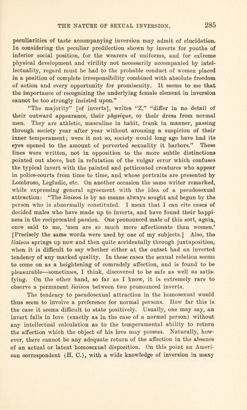 peculiarities of taste accompanying inversion may admit of elucidation. In considering the peculiar predilection shown by inverts for youths of inferior social position, for the wearers of uniforms, and for extreme physical development and virility not necessarily accompanied by intel¬ lectuality, regard must be had to the probable conduct of women placed in a position of complete irresponsibility combined with absolute freedom of action and every opportunity for promiscuity. It seems to me that the importance of recognizing the underlying female element in inversion cannot be too strongly insisted upon.” “The majority” [of inverts], writes “Z,” “differ in no detail of their outward appearance, their physique, or their dress from normal men. They are athletic, masculine in habit, frank in manner, passing through society year after year without arousing a suspicion of their inner temperament; were it not so, society would long ago have had its eyes opened to the amount of perverted sexuality it harbors.” These lines were written, not in opposition to the more subtle distinctions pointed out above, but in refutation of the vulgar error which confuses the typical invert with the painted and petticoated creatures who appear in police-courts from time to time, and whose portraits are presented by Lombroso, Legludic, etc. On another occasion the same writer remarked, while expressing general agreement with the idea of a pseudosexual attraction: “The liaison is by no means always sought and begun by the person who is abnormally constituted. I mean that I can cite cases of decided males who have made up to inverts, and have found their happi¬ ness in the reciprocated passion. One pronounced male of this sort, again, once said to me, ‘men are so much more affectionate than women.’ [Precisely the same words were used by one of my subjects.] Also, the liaison springs up now and then quite accidentally through juxtaposition, when it is difficult to say whether either at the outset had an inverted tendency of any marked quality. In these cases the sexual relation seems to come on as a heightening of comradely affection, and is found to be pleasurable—sometimes, I think, discovered to be safe as well as satis¬ fying. On the other hand, so far as I know, it is extremely rare to observe a permanent liaison between two pronounced inverts. The tendency to pseudosexual attraction in the homosexual would thus seem to involve a preference for normal persons. How far this is the case it seems difficult to state positively. Usually, one may say, an invert falls in love (exactly as in the case of a normal person) without any intellectual calculation as to the temperamental ability to return the affection which the object of his love may possess. Naturally, how¬ ever, there cannot be any adequate return of the affection in the absence of an actual or latent homosexual disposition. On this point an Ameri¬ can correspondent (H. C.), with a wide knowledge of inversion in many