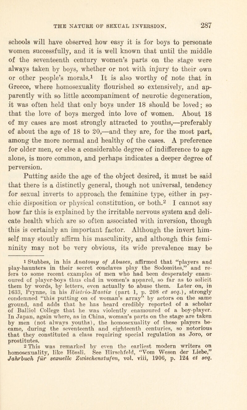 schools will have observed how easy it is for boys to personate women successfully, and it is well known that until the middle of the seventeenth century women’s parts on the stage were always taken by boys, whether or not with injury to their own or other people’s morals.1 It is also worthy of note that in Greece, where homosexuality flourished so extensively, and ap¬ parently with so little accompaniment of neurotic degeneration, it was often held that only boys under 18 should be loved; so that the love of boys merged into love of women. About 18 of my cases are most strongly attracted to youths,—preferably of about the age of 18 to 20,—and they are, for the most part, among the more normal and healthy of the cases. A preference for older men, or else a considerable degree of indifference to age alone, is more common, and perhaps indicates a deeper degree of perversion. Putting aside the age of the object desired, it must be said that there is a distinctly general, though not universal, tendency for sexual inverts to approach the feminine type, either in psy¬ chic disposition or physical constitution, or both.2 I cannot say how far this is explained by the irritable nervous system and deli¬ cate health which are so often associated with inversion, though this is certainly an important factor. Although the invert him¬ self may stoutly affirm his masculinity, and although this femi¬ ninity may not be very obvious, its wide prevalence may be 1 Stubbes, in his Anatomy of Abuses, affirmed that “players and play-haunters in their secret conclaves play the Sodomites,” and re¬ fers to some recent examples of men who had been desperately enam¬ oured of player-boys thus clad in women’s apparel, so far as to solicit them by words, by letters, even actually to abuse them. Later on, in 1633, Prynne, in his Histrio-Mastix (part 1, p. 208 et seq.), strongly condemned “this putting on of woman’s array” by actors on the same ground, and adds that he has heard credibly reported of a scholar of Balliol College that he was violently enamoured of a boy-player. In Japan, again where, as in China, woman’s parts on the stage are taken by men (not always youths), the homosexuality of these players be¬ came, during the seventeenth and eighteenth centuries, so notorious that they constituted a class requiring special regulation as Joro, or prostitutes. 2 This was remarked by even the earliest modern writers on homosexuality, like Hossli. See Hirschfeld, “Vom Wesen der Liebe,” Jahrbuch fur seamelle Zicdschenstufen, vol. viii, 1906, p. 124 et seq.