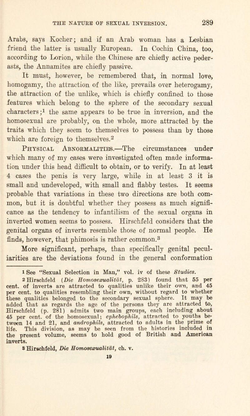 Arabs, says Ivocher; and if an Arab woman has a Lesbian friend the latter is usually European. In Cochin China, too, according to Lorion, while the Chinese are chiefly active peder¬ asts, the Annamites are chiefly passive. It must, however, be remembered that, in normal love, homogamy, the attraction of the like, prevails over heterogamy, the attraction of the unlike, which is chiefly confined to those features which belong to the sphere of the secondary sexual characters;1 the same appears to be true in inversion, and the homosexual are probably, on the whole, more attracted by the traits which they seem to themselves to possess than by those which are foreign to themselves.2 Physical Abnormalities.—The circumstances under which many of my cases were investigated often made informa¬ tion under this head difficult to obtain, or to verify. In at least 4 cases the penis is very large, while in at least 3 it is small and undeveloped, with small and flabby testes. It seems probable that variations in these two directions are both com¬ mon, but it is doubtful whether they possess as much signifi¬ cance as the tendency to infantilism of the sexual organs in inverted women seems to possess. Hirschfeld considers that the genital organs of inverts resemble those of normal people. He finds, however, that phimosis is rather common.3 More significant, perhaps, than specifically genital pecul¬ iarities are the deviations found in the general conformation 1 See “Sexual Selection in Man,” vol. iv of these Studies. 2 Hirschfeld {Die Homosexualitcit, p. 283) found that 55 per cent, of inverts are attracted to qualities unlike their own, and 45 per cent, to qualities resembling their own, without regard to whether these qualities belonged to the secondary sexual sphere. It may be added that as regards the age of the persons they are attracted to, Hirschfeld (p. 281) admits two main groups, each including about 45 per cent, of the homosexual; ephebophils, attracted to youths be¬ tween 14 and 21, and androphils, attracted to adults in the prime of life. This division, as may be seen from the histories included in the present volume, seems to hold good of British and American inverts. s Hirschfeld, Die Homosewualitdt, ch. v. 19