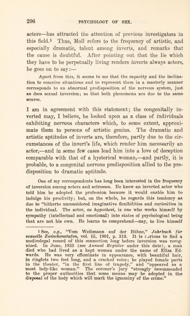 actors—has attracted the attention of previous investigators in this field.1 Thus, Moll refers to the frequency of artistic, and especially dramatic, talent among inverts, and remarks that the cause is doubtful. After pointing out that the lie which they have to be perpetually living renders inverts always actors, he goes on to say:— Apart from this, it seems to me that the capacity and the inclina¬ tion to conceive situations and to represent them in a masterly manner corresponds to an abnormal predisposition of the nervous system, just as does sexual inversion; so that both phenomena are due to the same source. I am in agreement with this statement; the congenitally in¬ verted may, I believe, be looked upon as a class of individuals exhibiting nervous characters which, to some extent, approxi¬ mate them to persons of artistic genius. The dramatic and artistic aptitudes of inverts are, therefore, partly due to the cir¬ cumstances of the invert’s life, which render him necessarily an actor,—and in some few cases lead him into a love of deception comparable with that of a hysterical woman,—and partly, it is probable, to a congenital nervous predisposition allied to the pre¬ disposition to dramatic aptitude. One of my correspondents has long been interested in the frequency of inversion among actors and actresses. He knew an inverted actor who told him he adopted the profession because it would enable him to indulge his proclivity; but, on the whole, he regards this tendency as due to “hitherto unconsidered imaginative flexibilities and curiosities in the individual. The actor, ex hypothesi, is one who works himself by sympathy (intellectual and emotional) into states of psychological being that are not his own. He learns to comprehend—nay, to live himself 1 See, e.g., “Vom Weibmann auf der Biihne,” Jahrbuch fiir sexuelle Zvrischenstufen, vol. iii, 1901, p. 313. It is carious to find a medicolegal record of this connection long before inversion was recog¬ nized. In June, 1833 (see Annual Register under this date), a man died who had lived as a kept woman under the name of Eliza Ed¬ wards. He was very effeminate in appearance, with beautiful hair, in ringlets two feet long, and a cracked voice; he played female parts in the theater, “in the first line of tragedy,” and “appeared as a most lady-like woman.” The coroner’s jury “strongly recommended to the proper authorities that some means may be adopted in the disposal of the body which will mark the ignominy of the crime.”