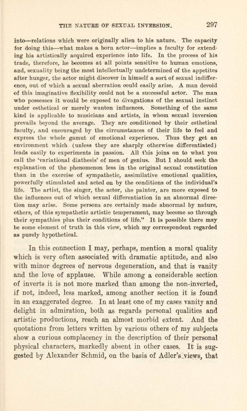 into-^-relations which were originally alien to his nature. The capacity for doing this—what makes a born actor—implies a faculty for extend¬ ing his artistically acquired experience into life. In the process of his trade, therefore, he becomes at all points sensitive to human emotions, and, sexuality being the most intellectually undetermined of the appetites after hunger, the actor might discover in himself a sort of sexual indiffer¬ ence, out of which a sexual aberration could easily arise. A man devoid of this imaginative flexibility could not be a successful actor. The man who possesses it would be exposed to divagations of the sexual instinct under esthetical or merely wanton influences. Something of the same kind is applicable to musicians and artists, in whom sexual inversion prevails beyond the average. They are conditioned by their esthetical faculty, and encouraged by the circumstances of their life to feel and express the whole gamut of emotional experience. Thus they get an environment which (unless they are sharply otherwise differentiated) leads easily to experiments in passion. All this joins on to what you call the ‘variational diathesis’ of men of genius. But I should seek the explanation of the phenomenon less in the original sexual constitution than in the exercise of sympathetic, assimilative emotional qualities, powerfully stimulated and acted on by the conditions of the individual’s life. The artist, the singer, the actor, ihe painter, are more exposed to the influences out of which sexual differentiation in an abnormal direc¬ tion may arise. Some persons are certainly made abnormal by nature, others, of this sympathetic artistic temperament, may become so through their sympathies plus their conditions of life.” It is possible there may be some element of truth in this view, which my correspondent regarded as purely hypothetical. In this connection I may, perhaps, mention a moral quality which is very often associated with dramatic aptitude, and also with minor degrees of nervous degeneration, and that is vanity and the love of applause. While among a considerable section of inverts it is not more marked than among the non-inverted, if not, indeed, less marked, among another section it is found in an exaggerated degree. In at least one of my cases vanity and delight in admiration, both as regards personal qualities and artistic productions, reach an almost morbid extent. And the quotations from letters written by various others of my subjects show a curious complacency in the description of their personal physical characters, markedly absent in other cases. It is sug¬ gested by Alexander Schmid, on the basis of Adler’s Lviews, that