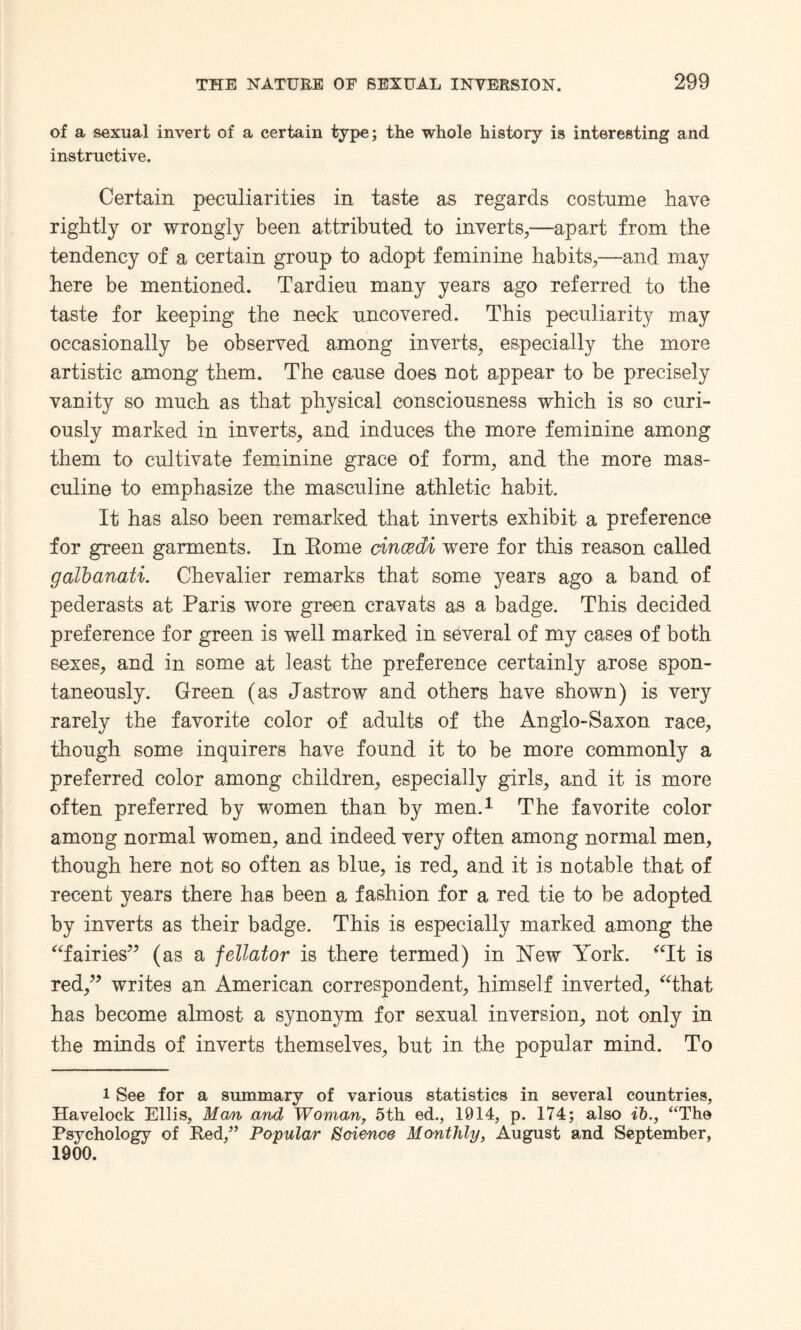 of a sexual invert of a certain type; the whole history is interesting and instructive. Certain peculiarities in taste as regards costume have rightly or wrongly been attributed to inverts,—apart from the tendency of a certain group to adopt feminine habits,—and may here be mentioned. Tardieu many years ago referred to the taste for keeping the neck uncovered. This peculiarity may occasionally be observed among inverts, especially the more artistic among them. The cause does not appear to be precisely vanity so much as that physical consciousness which is so curi¬ ously marked in inverts, and induces the more feminine among them to cultivate feminine grace of form, and the more mas¬ culine to emphasize the masculine athletic habit. It has also been remarked that inverts exhibit a preference for green garments. In Rome cincecU were for this reason called galbanati. Chevalier remarks that some years ago a band of pederasts at Paris wore green cravats as a badge. This decided preference for green is well marked in several of my cases of both sexes, and in some at least the preference certainly arose spon¬ taneously. Green (as Jastrow and others have shown) is very rarely the favorite color of adults of the Anglo-Saxon race, though some inquirers have found it to be more commonly a preferred color among children, especially girls, and it is more often preferred by women than by men.1 The favorite color among normal women, and indeed very often among normal men, though here not so often as blue, is red, and it is notable that of recent years there has been a fashion for a red tie to be adopted by inverts as their badge. This is especially marked among the “fairies” (as a fellator is there termed) in New York. “It is red,” writes an American correspondent, himself inverted, “that has become almost a synonym for sexual inversion, not only in the minds of inverts themselves, but in the popular mind. To l See for a summary of various statistics in several countries, Havelock Ellis, Man and Woman, 5th. ed., 1914, p. 174; also ib., “The Psychology of Red,” Popular Science Monthly, August and September, 1900.