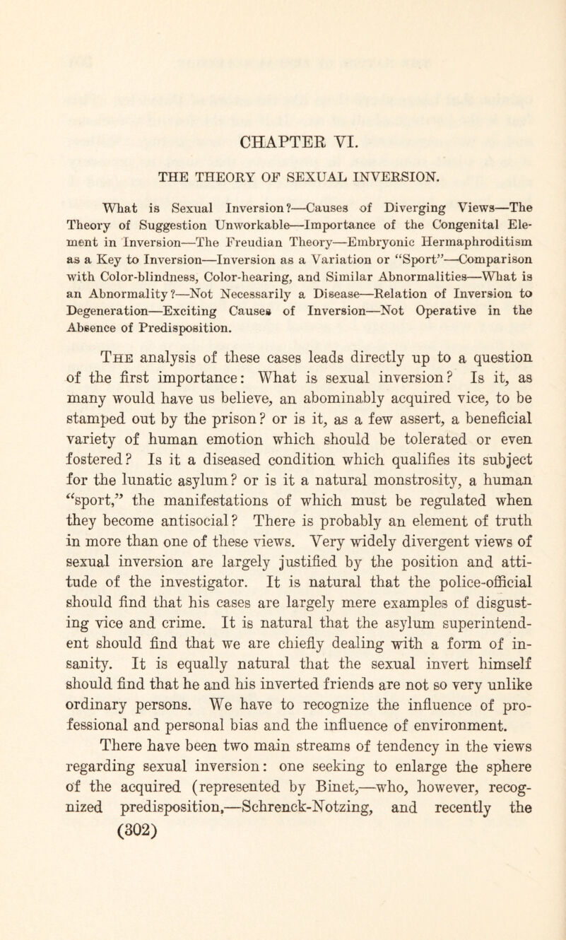 CHAPTER VI. THE THEORY OF SEXUAL INVERSION. What is Sexual Inversion?—Causes of Diverging Views—The Theory of Suggestion Unworkable—Importance of the Congenital Ele¬ ment in Inversion—The Freudian Theory—Embryonic Hermaphroditism as a Key to Inversion—Inversion as a Variation or “Sport”—Comparison with Color-blindness, Color-hearing, and Similar Abnormalities—What is an Abnormality?—Not Necessarily a Disease—Relation of Inversion to Degeneration—Exciting Causes of Inversion—Not Operative in the Absence of Predisposition. The analysis of these cases leads directly up to a question of the first importance: What is sexual inversion? Is it, as many would have us believe, an abominably acquired vice, to be stamped out by the prison ? or is it, as a few assert, a beneficial variety of human emotion which should be tolerated or even fostered? Is it a diseased condition which qualifies its subject for the lunatic asylum ? or is it a natural monstrosity, a human “sport,” the manifestations of which must be regulated when they become antisocial? There is probably an element of truth in more than one of these views. Very widely divergent views of sexual inversion are largely justified by the position and atti¬ tude of the investigator. It is natural that the police-official should find that his cases are largely mere examples of disgust¬ ing vice and crime. It is natural that the asylum superintend¬ ent should find that we are chiefly dealing with a form of in¬ sanity. It is equally natural that the sexual invert himself should find that he and his inverted friends are not so very unlike ordinary persons. We have to recognize the influence of pro¬ fessional and personal bias and the influence of environment. There have been two main streams of tendency in the views regarding sexual inversion: one seeking to enlarge the sphere of the acquired (represented by Binet,—who, however, recog¬ nized predisposition,—Schrenck-Notzing, and recently the