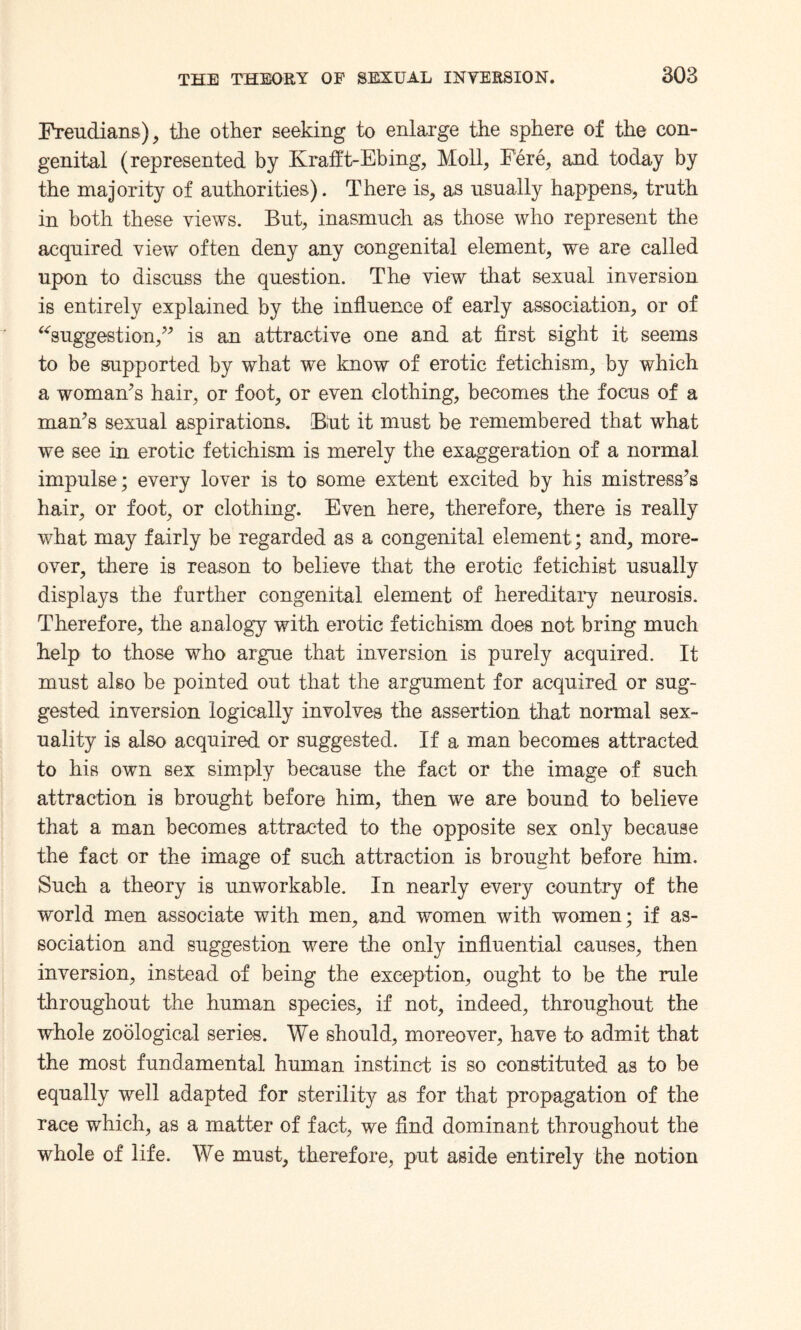 Freudians), the other seeking to enlarge the sphere of the con¬ genital (represented by Krafft-Ebing, Moll, Fere, and today by the majority of authorities). There is, as usually happens, truth in both these views. But, inasmuch as those who represent the acquired view often deny any congenital element, we are called upon to discuss the question. The view that sexual inversion is entirely explained by the influence of early association, or of “suggestion,” is an attractive one and at first sight it seems to be supported by what we know of erotic fetichism, by which a woman’s hair, or foot, or even clothing, becomes the focus of a man’s sexual aspirations. Biut it must be remembered that what we see in erotic fetichism is merely the exaggeration of a normal impulse ; every lover is to some extent excited by his mistress’s hair, or foot, or clothing. Even here, therefore, there is really what may fairly be regarded as a congenital element; and, more¬ over, there is reason to believe that the erotic fetichist usually displays the further congenital element of hereditary neurosis. Therefore, the analogy with erotic fetichism does not bring much help to those who argue that inversion is purely acquired. It must also be pointed out that the argument for acquired or sug¬ gested inversion logically involves the assertion that normal sex¬ uality is also acquired or suggested. If a man becomes attracted to his own sex simply because the fact or the image of such attraction is brought before him, then we are bound to believe that a man becomes attracted to the opposite sex only because the fact or the image of such attraction is brought before him. Such a theory is unworkable. In nearly every country of the world men associate with men, and women with women; if as¬ sociation and suggestion were the only influential causes, then inversion, instead of being the exception, ought to be the rule throughout the human species, if not, indeed, throughout the whole zoological series. We should, moreover, have to admit that the most fundamental human instinct is so constituted as to be equally well adapted for sterility as for that propagation of the race which, as a matter of fact, we find dominant throughout the whole of life. We must, therefore, put aside entirely the notion