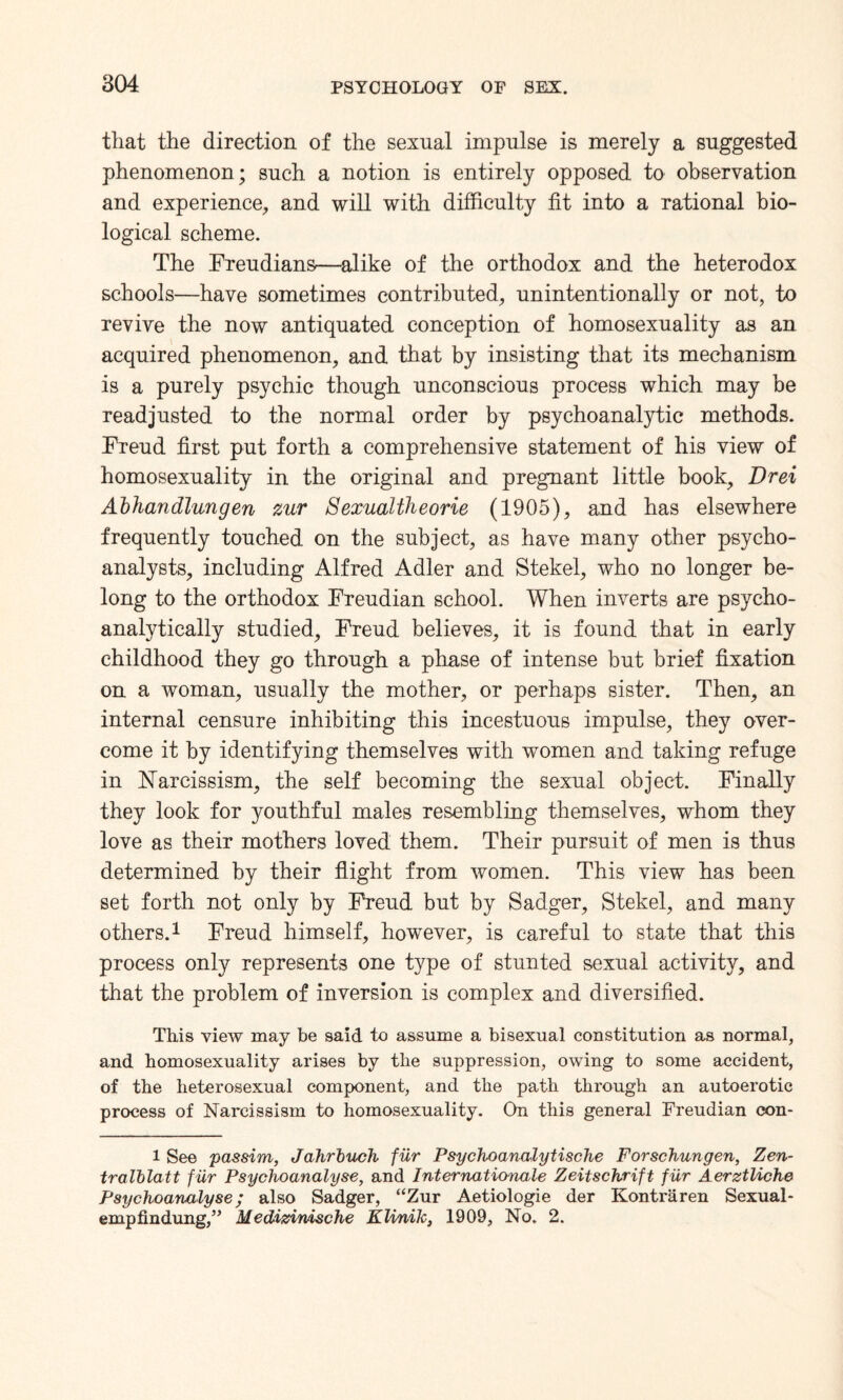 that the direction of the sexual impulse is merely a suggested phenomenon; such a notion is entirely opposed to observation and experience, and will with difficulty fit into a rational bio¬ logical scheme. The Freudians—alike of the orthodox and the heterodox schools—have sometimes contributed, unintentionally or not, to revive the now antiquated conception of homosexuality as an acquired phenomenon, and that by insisting that its mechanism is a purely psychic though unconscious process which may be readjusted to the normal order by psychoanalytic methods. Freud first put forth a comprehensive statement of his view of homosexuality in the original and pregnant little book, Dm Abhandlungen zur Sexualtheorie (1905), and has elsewhere frequently touched on the subject, as have many other psycho¬ analysts, including Alfred Adler and Stekel, who no longer be¬ long to the orthodox Freudian school. When inverts are psycho- analytically studied, Freud believes, it is found that in early childhood they go through a phase of intense but brief fixation on a woman, usually the mother, or perhaps sister. Then, an internal censure inhibiting this incestuous impulse, they over¬ come it by identifying themselves with women and taking refuge in Narcissism, the self becoming the sexual object. Finally they look for youthful males resembling themselves, whom they love as their mothers loved them. Their pursuit of men is thus determined by their flight from women. This view has been set forth not only by Freud but by Sadger, Stekel, and many others.1 Freud himself, however, is careful to state that this process only represents one type of stunted sexual activity, and that the problem of inversion is complex and diversified. This view may be said to assume a bisexual constitution as normal, and homosexuality arises by the suppression, owing to some accident, of the heterosexual component, and the path through an autoerotic process of Narcissism to homosexuality. On this general Freudian con- l See passim, Jahrbuch fur Psychoanalytische Forschungen, Zen- tralblatt fur Psychoanalyse, and Internationale Zeitschrift fur AerztUche Psychoanalyse; also Sadger, “Zur Aetiologie der Kontraren Sexual- empfindung,” Medizimische Klinik, 1909, No. 2.
