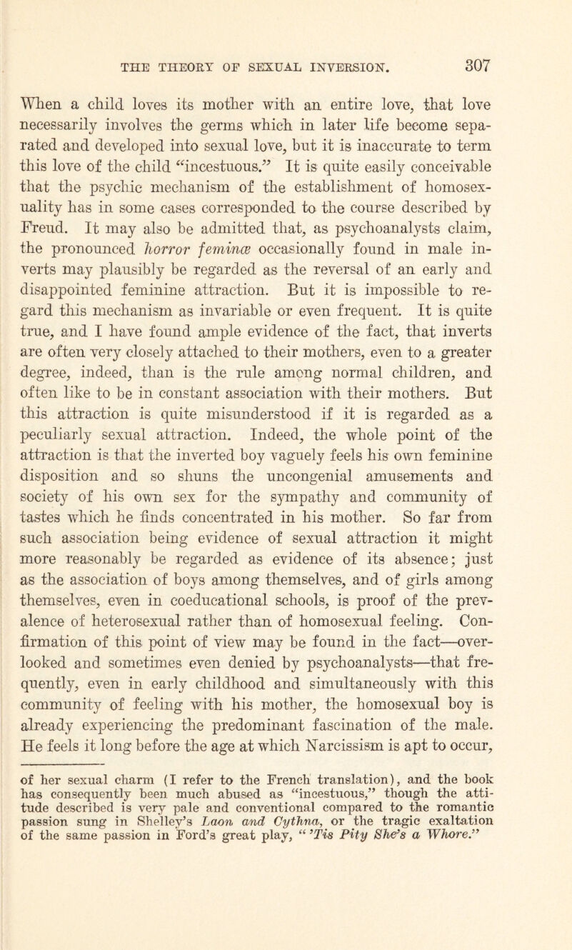 When a child, loves its mother with an entire love, that love necessarily involves the germs which in later life become sepa¬ rated and developed into sexual love, but it is inaccurate to term this love of the child “incestuous.” It is quite easily conceivable that the psychic mechanism of the establishment of homosex¬ uality has in some cases corresponded to the course described by Freud. It may also be admitted that, as psychoanalysts claim, the pronounced horror femince occasionally found in male in¬ verts may plausibly be regarded as the reversal of an early and disappointed feminine attraction. But it is impossible to re¬ gard this mechanism as invariable or even frequent. It is quite true, and I have found ample evidence of the fact, that inverts are often very closely attached to their mothers, even to a greater degree, indeed, than is the rule among normal children, and often like to be in constant association with their mothers. But this attraction is quite misunderstood if it is regarded as a peculiarly sexual attraction. Indeed, the whole point of the attraction is that the inverted boy vaguely feels his own feminine disposition and so shuns the uncongenial amusements and society of his own sex for the sympathy and community of tastes which he finds concentrated in his mother. So far from such association being evidence of sexual attraction it might more reasonably be regarded as evidence of its absence; just as the association of boys among themselves, and of girls among themselves, even in coeducational schools, is proof of the prev¬ alence of heterosexual rather than of homosexual feeling. Con¬ firmation of this point of view may be found in the fact—over¬ looked and sometimes even denied by psychoanalysts—that fre¬ quently, even in early childhood and simultaneously with this community of feeling with his mother, the homosexual boy is already experiencing the predominant fascination of the male. He feels it long before the age at which Narcissism is apt to occur, of her sexual charm (I refer to the French translation), and the book has consequently been much abused as “incestuous,” though the atti¬ tude described is very pale and conventional compared to the romantic passion sung in Shelley’s Laon and Cythna, or the tragic exaltation of the same passion in Ford’s great play, “ ’Tis Pity She’s a Whore.”