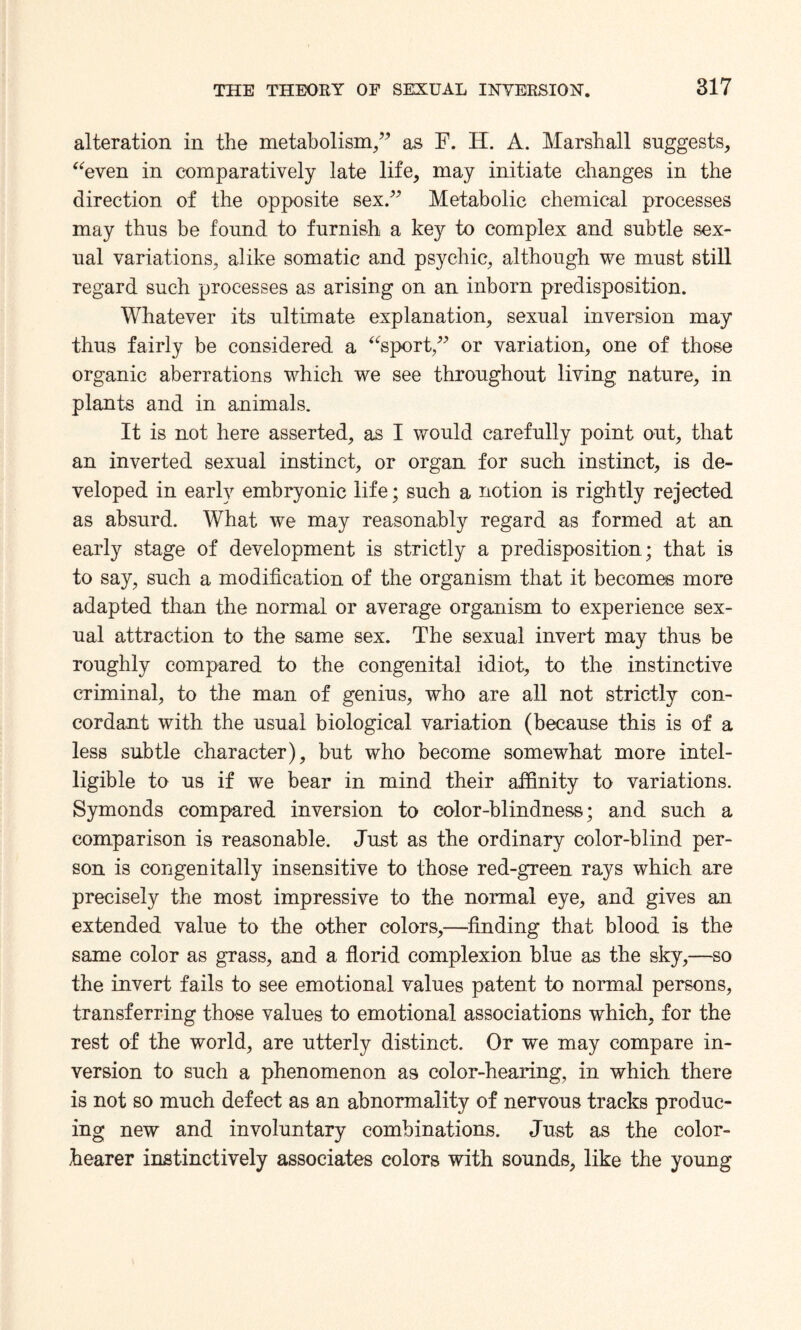 alteration in the metabolism,” as F. H. A. Marshall suggests, “even in comparatively late life, may initiate changes in the direction of the opposite sex.” Metabolic chemical processes may thus be found to furnish a key to complex and subtle sex¬ ual variations, alike somatic and psychic, although we must still regard such processes as arising on an inborn predisposition. Whatever its ultimate explanation, sexual inversion may thus fairly be considered a “sport,” or variation, one of those organic aberrations which we see throughout living nature, in plants and in animals. It is not here asserted, as I would carefully point out, that an inverted sexual instinct, or organ for such instinct, is de¬ veloped in early embryonic life; such a notion is rightly rejected as absurd. What we may reasonably regard as formed at an early stage of development is strictly a predisposition; that is to say, such a modification of the organism that it becomes more adapted than the normal or average organism to experience sex¬ ual attraction to the same sex. The sexual invert may thus be roughly compared to the congenital idiot, to the instinctive criminal, to the man of genius, who are all not strictly con¬ cordant with the usual biological variation (because this is of a less subtle character), but who become somewhat more intel¬ ligible to us if we bear in mind their affinity to variations. Symonds compared inversion to color-blindness; and such a comparison is reasonable. Just as the ordinary color-blind per¬ son is congenitally insensitive to those red-green rays which are precisely the most impressive to the normal eye, and gives an extended value to the other colors,—finding that blood is the same color as grass, and a florid complexion blue as the sky,—so the invert fails to see emotional values patent to normal persons, transferring those values to emotional associations which, for the rest of the world, are utterly distinct. Or we may compare in¬ version to such a phenomenon as color-hearing, in which there is not so much defect as an abnormality of nervous tracks produc¬ ing new and involuntary combinations. Just as the color- hearer instinctively associates colors with sounds, like the young