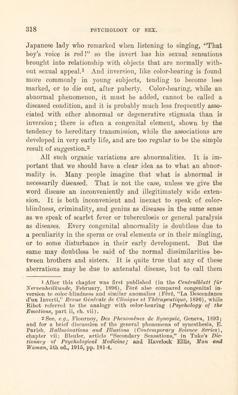 Japanese lady who remarked when listening to singing, “That boy’s voice is red!” so the invert has his sexual sensations brought into relationship with objects that are normally with¬ out sexual appeal.1 And inversion, like color-hearing is found more commonly in young subjects, tending to become lees marked, or to die out, after puberty. Color-hearing, while an abnormal phenomenon, it must be added, cannot be called a diseased condition, and it is probably much less frequently asso¬ ciated with other abnormal or degenerative stigmata than is inversion; there is often a congenital element, shown by the tendency to hereditary transmission, while the associations are developed in very early life, and are too regular to be the simple result of suggestion.2 All such organic variations are abnormalities. It is im¬ portant that we should have a clear idea as to what an abnor¬ mality is. Many people imagine that what is abnormal is necessarily diseased. That is not the case, unless we give the word disease an inconveniently and illegitimately wide exten¬ sion. It is both inconvenient and inexact to speak of color¬ blindness, criminality, and genius as diseases in the same sense as we speak of scarlet fever or tuberculosis or general paralysis as diseases. Every congenital abnormality is doubtless due to a peculiarity in the sperm or oval elements or in their mingling, or to some disturbance in their early development. But the same may doubtless be said of the normal dissimilarities be¬ tween brothers and sisters. It is quite true that any of these aberrations may be due to antenatal disease, but to call them 1 After this chapter was first published (in the Centralblatt fur 'Nervenheilkunde, February, 1896), FerC also compared congenital in¬ version to color-blindness and similar anomalies (Fer6, “La Descendance d’un Inverti,” Revue Gentrale de Clinique et Th6rapeutique, 1896), while Ribot referred to the analogy with color-hearing (Psychology of the Emotions, part ii, ch. vii). 2 See, e.g., Flournoy, Des Phenomdnes de Synopsie, Geneva, 1893; and for a brief discussion of the general phenomena of synesthesia, E. Parish, Hallucinations and Illusions (Contemporary Science Series), chapter vii; Bleuler, article “Secondary Sensations,” in Tuke’s Dic¬ tionary of Psychological Medicine; and Havelock Ellis, Man and Woman, 5th ed., 1915, pp. 181-4.