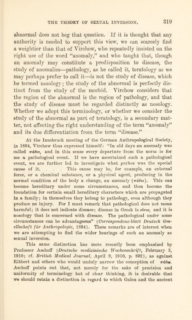 abnormal does not beg that question. If it is thought that any authority is needed to support this view, we can scarcely find a weightier than that of Virchow, who repeatedly insisted on the right use of the word “anomaly,” and who taught that, though an anomaly may constitute a predisposition to disease, the study of anomalies—pathology, as he called it, teratology as we may perhaps prefer to call it—is not the study of disease, which he termed nosology; the study of the abnormal is perfectly dis¬ tinct from the study of the morbid. Virchow considers that the region of the abnormal is the region of pathology, and that the study of disease must be regarded distinctly as nosology. Whether we adopt this terminology, or whether we consider the study of the abnormal as part of teratology, is a secondary mat¬ ter, not affecting the right understanding of the term “anomaly” and its due differentiation from the term “disease.” At the Innsbruck meeting of the German Anthropological Society, i,n 1894, Virchow thus expressed himself: “In old days an anomaly was called TrdOos, and in this sense every departure from the norm is for me a pathological event. If we have ascertained such a pathological event, we are further led to investigate what pathos was the special cause of it. This cause may be, for example, an external force, or a chemical substance, or a physical agent, producing in the normal condition of the body a change, an anomaly (irddos). This can become hereditary under some circumstances, and then become the foundation for certain small hereditary characters which are propagated in a family; in themselves they belong to pathology, even although they produce no injury. For I must remark that pathological does not mean harmful; it does not indicate disease; disease in Greek is vtxxos, and it is nosology that is concerned with disease. The pathological under some circumstances can be advantageous” (Gorrespondenz-hlatt Deutsch Ges- ellschaft fiir Anthropologie, 1894). These remarks are of interest when we are attempting to find the wider bearings of such an anomaly as sexual inversion. This same distinction has more recently been emphasized by Professor Aschoff ('Deutsche medizinische Woo hens c hr if t, February 3, 1910; cf. British Medical Journal, April 9, 1910, p. 892), as against Ribbert and others who would unduly narrow the conception of irddos. Aschoff points out that, not merely for the sake of precision and uniformity of terminology but of clear thinking, it is desirable that we should retain a distinction in regard to which Galen and the ancient
