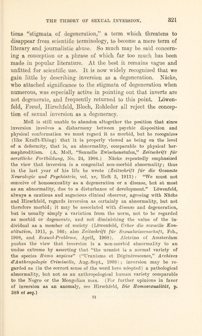 tions “stigmata of degeneration/7 a term which threatens to disappear from scientific terminology, to become a mere term of literary and journalistic abuse. So much may be said concern¬ ing a conception or a phrase of which far too much has been made in popular literature. At the best it remains vague and unfitted for scientific use. It is now widely recognized that we gain little by describing inversion as a degeneration. Naeke, who attached significance to the stigmata of degeneration when numerous, was especially active in pointing out that inverts are not degenerate, and frequently returned to this point. Lowen- feld, Freud, Hirschfeld, Bloch, Rohleder all reject the concep¬ tion of sexual inversion as a degeneracy. Moll is still unable to abandon altogether the position that since inversion involves a disharmony between psychic disposition and physical conformation we must regard it as morbid, but he recognizes (like Krafft-Ebing) that it is properly viewed as being on the level of a deformity, that is, an abnormality, comparable to physical her¬ maphroditism. (A. Moll, “Sexuelle Zwischenstufen,” Zeitschrift fur aerztliche Fortbildung, No. 24, 1904.) Nacke repeatedly emphasized the view that inversion is a congenital non-morbid abnormality; thus in the last year of his life he wrote (Zeitschrift fur die Gesamte Neurologie und Psychiatric, vol. xv, Heft 5, 1913) : “We must not conceive of homosexuality as a degeneration or a disease, but at most as an abnormality, due to a disturbance of development/’ Lbwenfeld, always a cautious and sagacious clinical observer, agreeing with Nhcke and Hirschfeld, regards inversion as certainly an abnormality, but not therefore morbid; it may be associated with disease and degeneration, but is usually simply a variation from the norm, not to be regarded as morbid or degenerate, and not diminishing the value of the in¬ dividual as a member of society (Lowenfeld, Ueber die sexuelle Kon- stitution, 1911, p. 166; also Zeitschrift fur Sexualvoissenschaft, Feb., 1908, and Sexual-Probleme, April, 1908). Aletrino of Amsterdam pushes the view that inversion is a non-morbid abnormality to an undue extreme by asserting that “the uranist is a normal variety of the species Homo sapiens” (“Uranisme et Dtigen&rescence,” Archives d’Anthropologie CriwAnelle, Aug.-Sept., 1908); inversion may be re¬ garded as (in the correct sense of the word here adopted) a pathological abnormality, but not as an anthropological human variety comparable to the Negro or the Mongolian man. (For further opinions in favor of inversion as an anomaly, see Hirschfeld, Die Homosexualitdt, p. 388 et seq.) 21