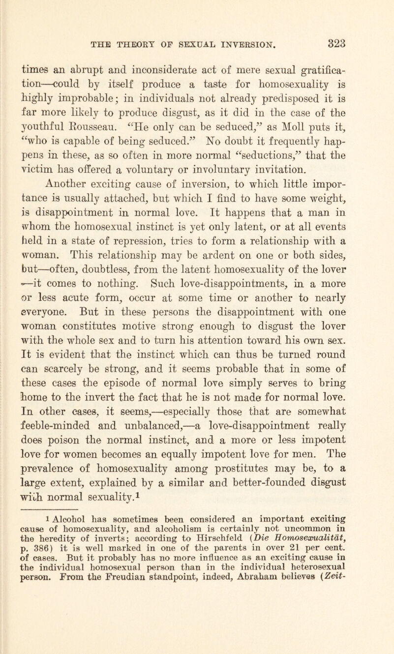 times an abrupt and inconsiderate act of mere sexual gratifica¬ tion—could by itself produce a taste for homosexuality is highly improbable; in individuals not already predisposed it is far more likely to produce disgust, as it did in the case of the youthful Rousseau. “He only can be seduced/’ as Moll puts it, “who is capable of being seduced.” Ho doubt it frequently hap¬ pens in these, as so often in more normal “seductions,” that the victim has offered a voluntary or involuntary invitation. Another exciting cause of inversion, to which little impor¬ tance is usually attached, but which I find to have some weight, is disappointment in normal love. It happens that a man in whom the homosexual instinct is yet only latent, or at all events held in a state of repression, tries to form a relationship with a woman. This relationship may be ardent on one or both sides, but—often, doubtless, from the latent homosexuality of the lover —it comes to nothing. Such love-disappointments, in a more or less acute form, occur at some time or another to nearly everyone. But in these persons the disappointment with one woman constitutes motive strong enough to disgust the lover with the whole sex and to turn his attention toward his own sex. It is evident that the instinct which can thus be turned round can scarcely be strong, and it seems probable that in some of these cases the episode of normal love simply serves to bring home to the invert the fact that he is not made for normal love. In other eases, it seems,—especially those that are somewhat feeble-minded and unbalanced,—a love-disappointment really does poison the normal instinct, and a more or less impotent love for women becomes an equally impotent love for men. The prevalence of homosexuality among prostitutes may be, to a large extent, explained by a similar and better-founded disgust with normal sexuality.1 i Alcohol has sometimes been considered an important exciting cause of homosexuality, and alcoholism is certainly not uncommon in the heredity of inverts; according to Hirschfeld (Die Homosexualitdt, p. 386) it is well marked in one of the parents in over 21 per cent, of cases. But it probably has no more influence as an exciting cause in the individual homosexual person than in the individual heterosexual person. From the Freudian standpoint, indeed, Abraham believes (Zeit-