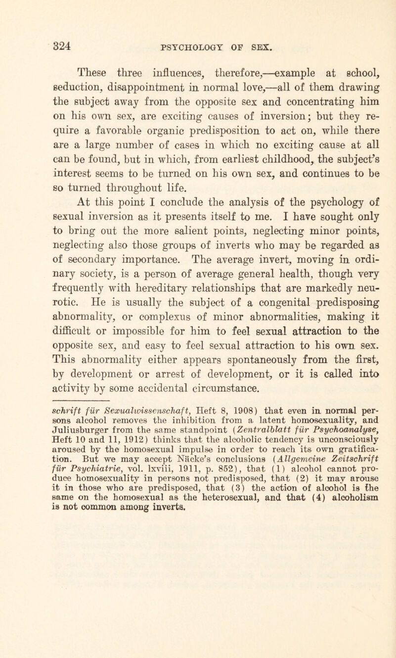 These three influences, therefore,—example at school, seduction, disappointment in normal love,—all of them drawing the subject away from the opposite sex and concentrating him on his own sex, are exciting causes of inversion; but they re¬ quire a favorable organic predisposition to act on, while there are a large number of cases in which no exciting cause at all can be found, but in which, from earliest childhood, the subject’s interest seems to be turned on his own sex, and continues to be so turned throughout life. At this point I conclude the analysis of the psychology of sexual inversion as it presents itself to me. I have sought only to bring out the more salient points, neglecting minor points, neglecting also those groups of inverts who may be regarded as of secondary importance. The average invert, moving in ordi¬ nary society, is a person of average general health, though very frequently with hereditary relationships that are markedly neu¬ rotic. He is usually the subject of a congenital predisposing abnormality, or complexus of minor abnormalities, making it difficult or impossible for him to feel sexual attraction to the opposite sex, and easy to feel sexual attraction to his own sex. This abnormality either appears spontaneously from the first, by development or arrest of development, or it is called into activity by some accidental circumstance. schrift fur Sexualunssenschaft, Heft 8, 1908) that even in normal per¬ sons alcohol removes the inhibition from a latent homosexuality, and Juliusburger from the same standpoint (Zentralblatt fiLr Psychoanalyse, Heft 10 and 11, 1912) thinks that the alcoholic tendency is unconsciously aroused by the homosexual impulse in order to reach its own gratifica¬ tion. But we may accept Hackees conclusions (Allgemeine Zeitschrift fur Psychiatrie, vol. lxviii, 1911, p. 852), that (1) alcohol cannot pro¬ duce homosexuality in persons not predisposed, that (2) it may arouse it in those who are predisposed, that (3) the action of alcohol is the same on the homosexual as the heterosexual, and that (4) alcoholism is not common among inverts.