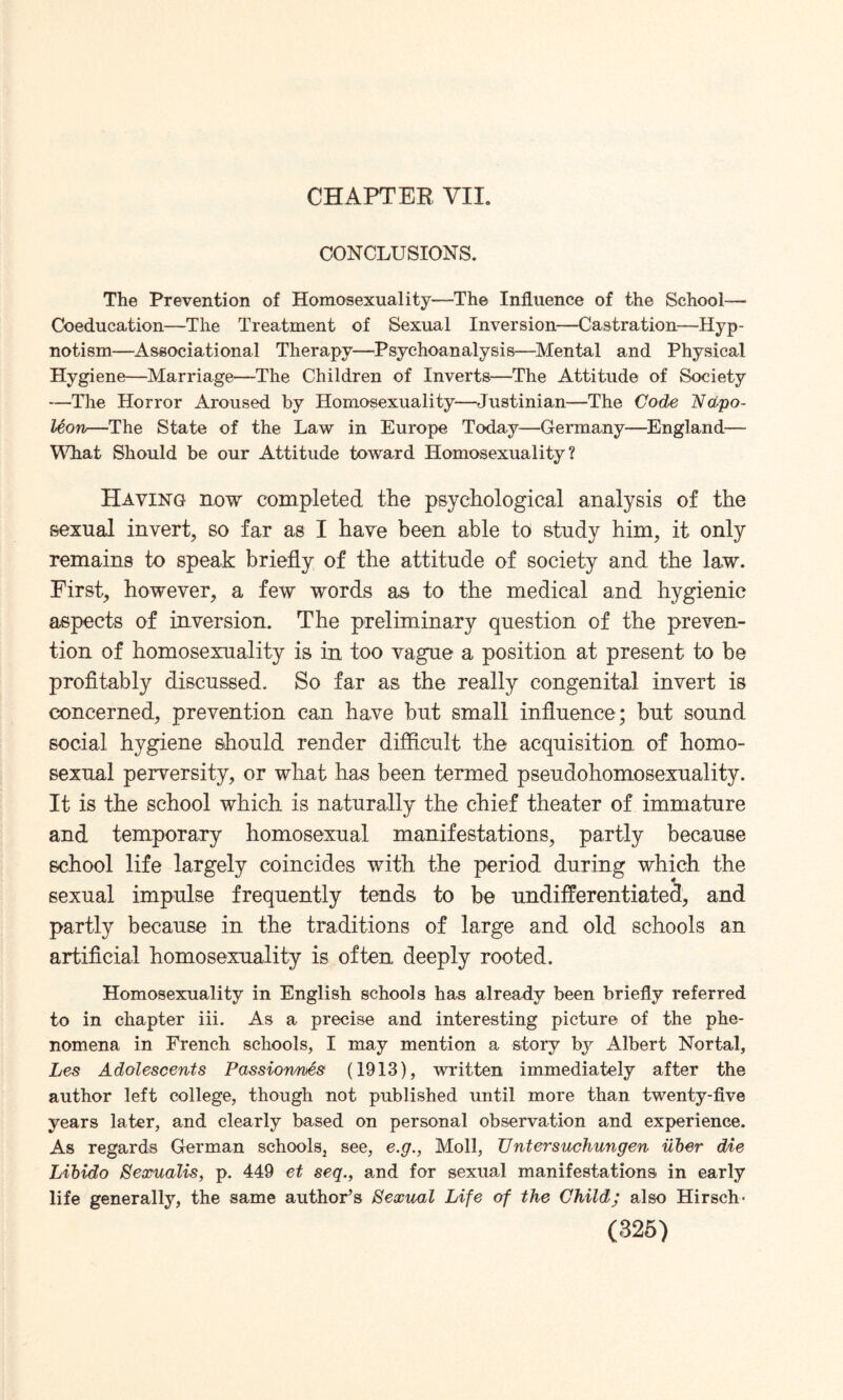 CHAPTER VIL CONCLUSIONS. The Prevention of Homosexuality—-The Influence of the School— Coeducation—The Treatment of Sexual Inversion—Castration—Hyp¬ notism—Associational Therapy—Psychoanalysis—Mental and Physical Hygiene—Marriage—The Children of Inverts—The Attitude of Society —The Horror Aroused by Homosexuality—Justinian—The Code Napo¬ leon—The State of the Law in Europe Today—Germany—England— What Should be our Attitude toward Homosexuality? Having now completed the psychological analysis of the sexual invert, so far as I have been able to study him, it only remains to speak briefly of the attitude of society and the law. First, however, a few words as to the medical and hygienic aspects of inversion. The preliminary question of the preven¬ tion of homosexuality is in too vague a position at present to be profitably discussed. So far as the really congenital invert is concerned, prevention can have hut small influence; but sound social hygiene should render difficult the acquisition of homo¬ sexual perversity, or what has been termed pseudohomosexuality. It is the school which is naturally the chief theater of immature and temporary homosexual manifestations, partly because school life largely coincides with the period during which the sexual impulse frequently tends to be undifferentiated, and partly because in the traditions of large and old schools an artificial homosexuality is often deeply rooted. Homosexuality in English schools has already been briefly referred to in chapter iii. As a precise and interesting picture of the phe¬ nomena in French schools, I may mention a story by Albert Nortal, Les Adolescents Passionnes (1913), written immediately after the author left college, though not published until more than twenty-five years later, and clearly based on personal observation and experience. As regards German schools, see, e.g., Moll, Untersuchungen iiber die Libido Sexualis, p. 449 et seq., and for sexual manifestations in early life generally, the same author’s Sexual Life of the Child; also Hirsch-