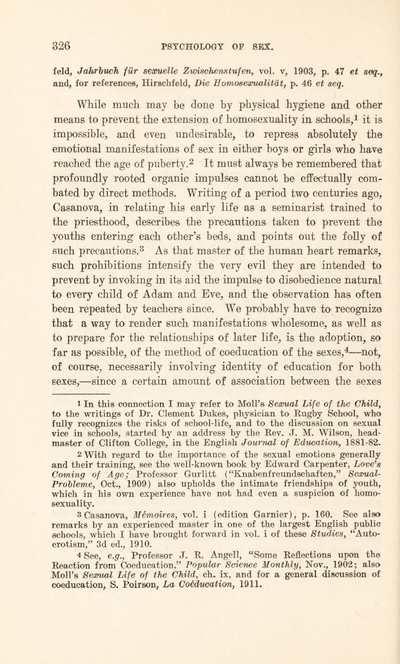 feld, Jahrbuch fur sexuelle ZwiscJuenstufen, vol. v, 1903, p. 47 et seq.t and, for references, Hirschfeld, Die Eomosexualitdt, p. 46 et seq. While much may be done by physical hygiene and other means to prevent the extension of homosexuality in schools,1 it is impossible, and even undesirable, to repress absolutely the emotional manifestations of sex in either boys or girls who have reached the age of puberty.2 It must always be remembered that profoundly rooted organic impulses cannot be effectually com¬ bated by direct methods. Writing of a period two centuries ago, Casanova, in relating his early life as a seminarist trained to the priesthood, describes the precautions taken to prevent the youths entering each other’s beds, and points out the folly of such precautions.3 As that master of the human heart remarks, such prohibitions intensify the very evil they are intended to prevent by invoking in its aid the impulse to disobedience natural to every child of Adam and Eve, and the observation has often been repeated by teachers since. We probably have to recognize that a way to render such manifestations wholesome, as well as to prepare for the relationships of later life, is the adoption, so far as possible, of the method of coeducation of the sexes,4—not, of course, necessarily involving identity of education for both sexes,—since a certain amount of association between the sexes 1 In this connection I may refer to Moll’s Sexual Life of the Child, to the writings of Dr. Clement Dukes, physician to Rugby School, who fully recognizes the risks of school-life, and to the discussion on sexual vice in schools, started by an address by the Rev. J. M. Wilson, head¬ master of Clifton College, in the English Journal of Education, 1881-82. 2 With regard to the importance of the sexual emotions generally and their training, see the well-known book by Edward Carpenter, Love’s Coming of Age; Professor Gurlitt (“Knabenfreundschaften,” Sexual- Probleme, Oct., 1909) also upholds the intimate friendships of youth, which in his own experience have not had even a suspicion of homo¬ sexuality. 3 Casanova, Memoires, vol. i (edition Gamier), p. 160. See also remarks by an experienced master in one of the largest English public schools, which I have brought forward in vol. i of these Studies, “Auto¬ erotism,” 3d ed., 1910. 4 See, e.g., Professor J. R. Angell, “Some Reflections upon the Reaction from Coeducation,” Popular Science Monthly, Nov., 1902; also Moll’s Sexual Life of the Child, ch. ix, and for a general discussion of coeducation, S. Poirson, La Coeducation, 1911.