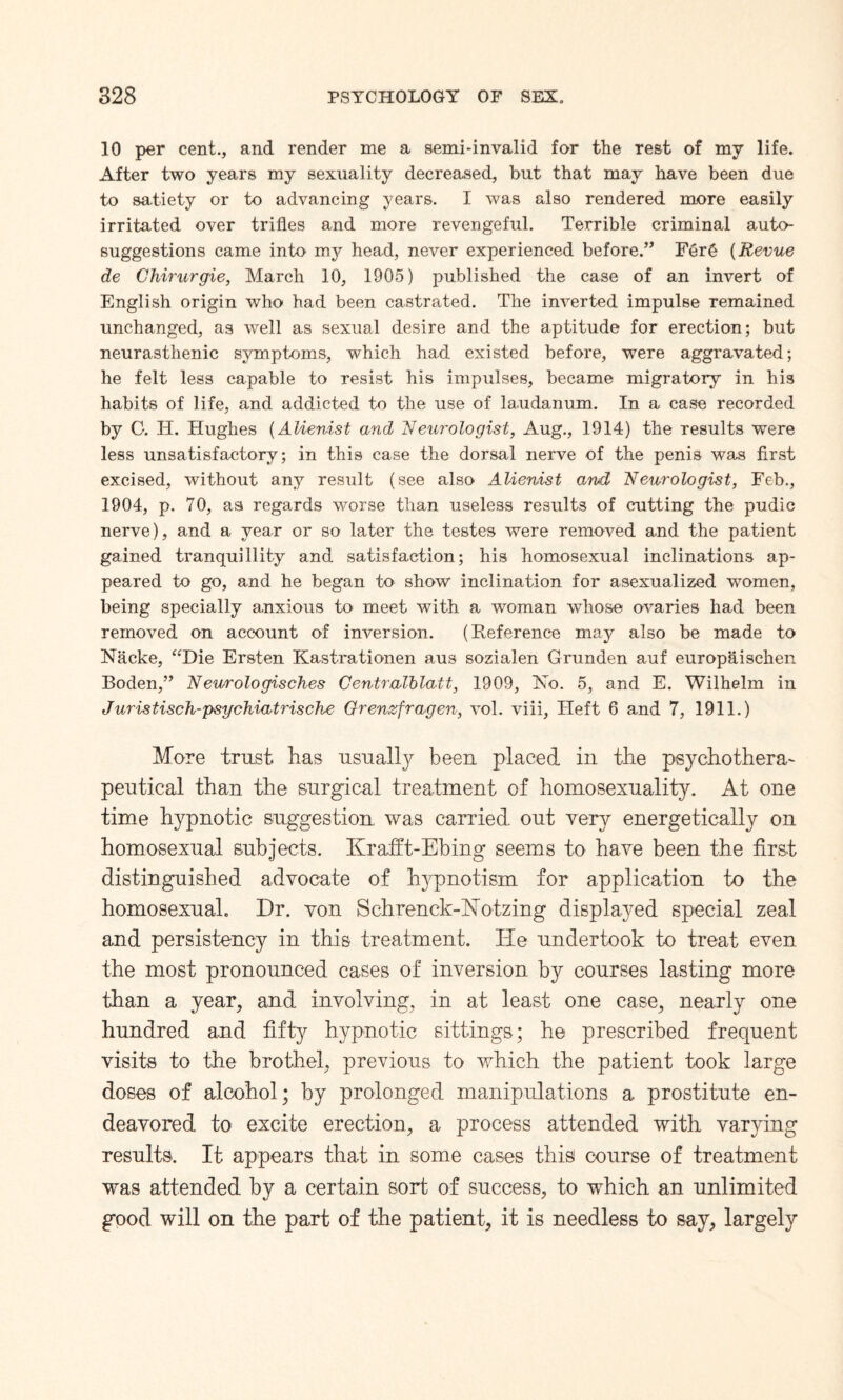 10 per cent., and render me a semi-invalid far the rest of my life. After two years my sexuality decreased, but that may have been due to satiety or to advancing years. I was also rendered more easily irritated over trifles and more revengeful. Terrible criminal auto¬ suggestions came into my head, never experienced before.” Fer£ (Revue de Chirurgie, March 10, 1905) published the case of an invert of English origin who had been castrated. The inverted impulse remained unchanged, as well as sexual desire and the aptitude for erection; but neurasthenic symptoms, which had existed before, were aggravated; he felt less capable to resist his impulses, became migratory in his habits of life, and addicted to the use of laudanum. In a case recorded by C. IT. Hughes (Alienist and Neurologist, Aug., 1914) the results were less unsatisfactory; in this case the dorsal nerve of the penis was first excised, without any result (see also Alienist and Neurologist, Feb., 1904, p. 70, as regards worse than useless results of cutting the pudic nerve), and a year or so later the testes were removed and the patient gained tranquillity and satisfaction; his homosexual inclinations ap¬ peared to go, and he began to show inclination for asexualized women, being specially anxious to meet with a woman whose ovaries had been removed on account of inversion. (Reference may also be made to Nacke, “Die Ersten Kastrationen aus sozialen Grunden auf europaischen Boden,” Neurologisches Centralblatt, 1909, Ho. 5, and E. Wilhelm in Juristisch-psgchiatrische Grenzfragen, vol. viii, Heft 6 and 7, 1911.) More trust has usually been placed in the psychothera- peutical than the surgical treatment of homosexuality. At one time hypnotic suggestion was carried, out very energetically on homosexual subjects. Krafft-Ebing seems to have been the first distinguished advocate of hypnotism for application to the homosexual. Dr. von Schrenck-hTotzing displayed special zeal and persistency in this treatment. He undertook to treat even the most pronounced cases of inversion b}^ courses lasting more than a year, and involving, in at least one case, nearly one hundred and fifty hypnotic sittings; he prescribed frequent visits to the brothel, previous to which the patient took large doses of alcohol; by prolonged manipulations a prostitute en¬ deavored to excite erection, a process attended with varying results. It appears that in some cases this course of treatment was attended by a certain sort of success, to which an unlimited good will on the part of the patient, it is needless to say, largely