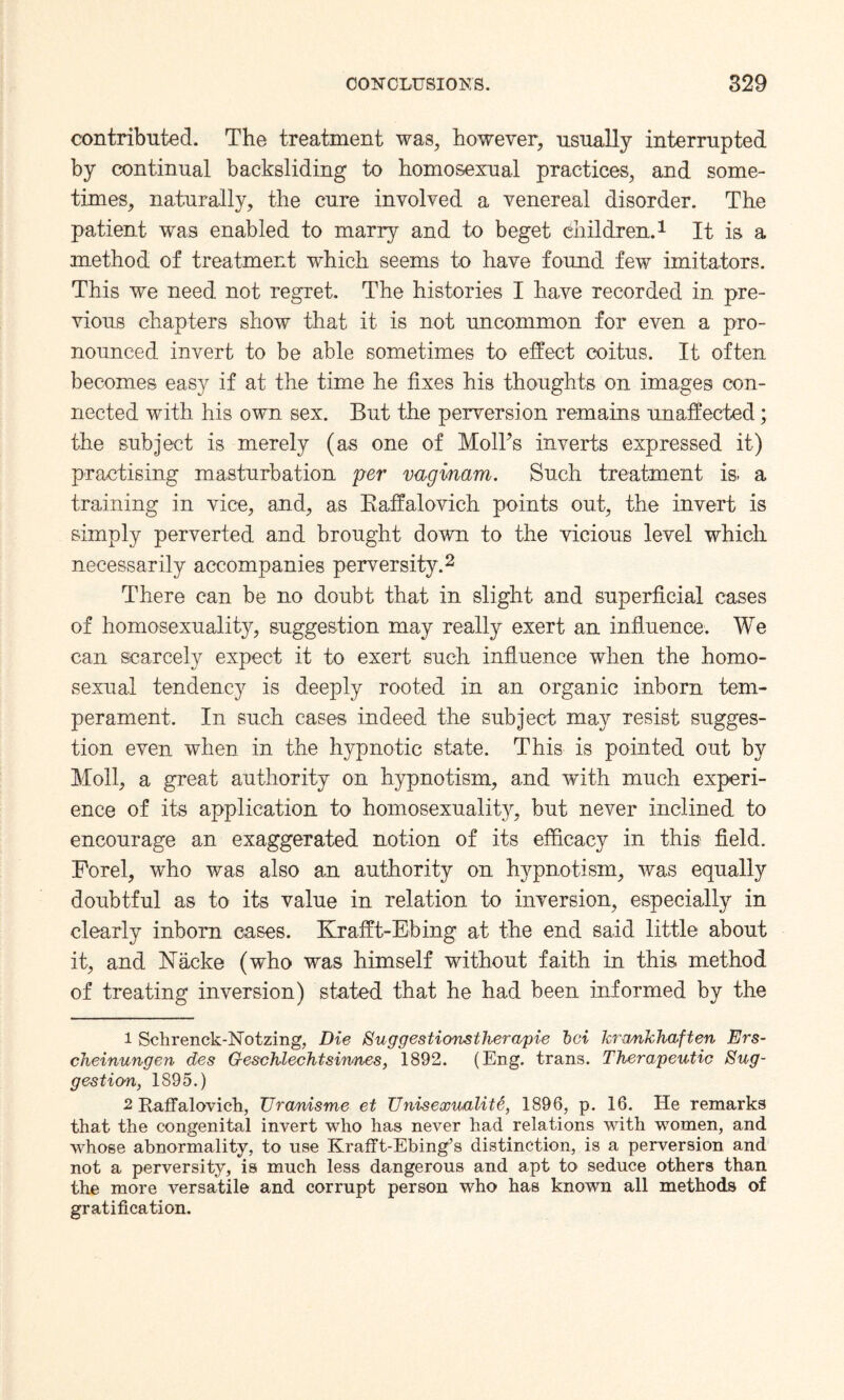 contributed. The treatment was, however, usually interrupted by continual backsliding to homosexual practices, and some¬ times, naturally, the cure involved a venereal disorder. The patient was enabled to marry and to beget children.1 It is a method of treatment which seems to have found few imitators. This we need not regret. The histories I have recorded in pre¬ vious chapters show that it is not uncommon for even a pro¬ nounced invert to be able sometimes to effect coitus. It often becomes easy if at the time he fixes his thoughts on images con¬ nected with his own sex. But the perversion remains unaffected; the subject is merely (as one of MolTs inverts expressed it) practising masturbation per vagmam. Such treatment is. a training in vice, and, as Kaffalovich points out, the invert is simply perverted and brought down to the vicious level which necessarily accompanies perversity.2 There can be no doubt that in slight and superficial cases of homosexuality, suggestion may really exert an influence. We can scarcely expect it to exert such influence when the homo¬ sexual tendency is deeply rooted in an organic inborn tem¬ perament. In such cases indeed the subject may resist sugges¬ tion even when in the hypnotic state. This is pointed out by Moil, a great authority on hypnotism, and with much experi¬ ence of its application to homosexuality, but never inclined to encourage an exaggerated notion of its efficacy in this field. Forel, who was also an authority on hypnotism, was equally doubtful as to its value in relation to inversion, especially in clearly inborn cases. Krafft-Ebing at the end said little about it, and Macke (who was himself without faith in this method of treating inversion) stated that he had been informed by the 1 Schrenck-Notzing, Die Suggestionstherapie bci Jcrankhaften Ers- cheinungen des Geschlechtsirmes, 1892. (Eng. trans. Therapeutic Sug¬ gestion, 1895.) 2 Raffalovich, TJranisme et Unisexualite, 1896, p. 16. He remarks that the congenital invert who has never had relations with women, and whose abnormality, to use Krafft-Ebing’s distinction, is a perversion and not a perversity, is much less dangerous and apt to seduce others than the more versatile and corrupt person who has known all methods of gratification.