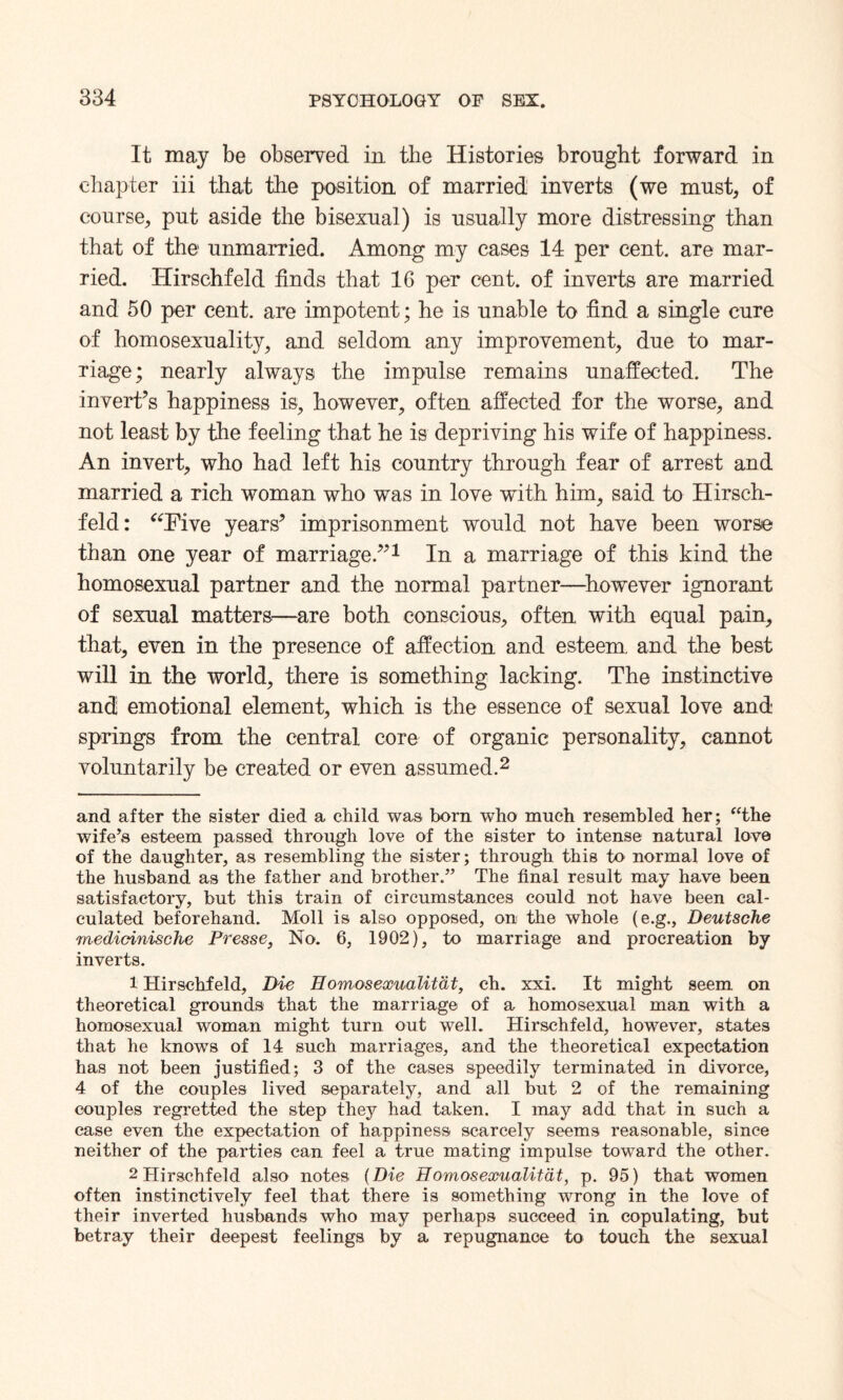 It may be observed in the Histories brought forward in chapter iii that the position of married inverts (we must, of course, put aside the bisexual) is usually more distressing than that of the unmarried. Among my cases 14 per cent, are mar¬ ried. Hirschfeld finds that 16 per cent, of inverts are married and 50 per cent, are impotent; he is unable to find a single cure of homosexuality, and seldom any improvement, due to mar¬ riage ; nearly always the impulse remains unaffected. The invert’s happiness is, however, often affected for the worse, and not least by the feeling that he is depriving his wife of happiness. An invert, who had left his country through fear of arrest and married a rich woman who was in love with him, said to Hirsch¬ feld: “Five years’ imprisonment would not have been worse than one year of marriage.”* 1 In a marriage of this kind the homosexual partner and the normal partner—however ignorant of sexual matters—are both conscious, often with equal pain, that, even in the presence of affection and esteem, and the best will in the world, there is something lacking. The instinctive and emotional element, which is the essence of sexual love and springs from the central core of organic personality, cannot voluntarily be created or even assumed.2 and after the sister died a child was bom who much resembled her; “the wife’s esteem passed through love of the sister to intense natural love of the daughter, as resembling the sister; through this to normal love of the husband as the father and brother.” The final result may have been satisfactory, but this train of circumstances could not have been cal¬ culated beforehand. Moll is also opposed, on the whole (e.g., Deutsche medicinisclie Presse, No. 6, 1902), to marriage and procreation by inverts. 1 Hirschfeld, Die Eomosexualitat, eh. xxi. It might seem on theoretical grounds that the marriage of a homosexual man with a homosexual woman might turn out well. Hirschfeld, however, states that he knows of 14 such marriages, and the theoretical expectation has not been justified; 3 of the cases speedily terminated in divorce, 4 of the couples lived separately, and all but 2 of the remaining couples regretted the step they had taken. I may add that in such a case even the expectation of happiness scarcely seems reasonable, since neither of the parties can feel a true mating impulse toward the other. 2 Hirschfeld also notes (Die Eomosexualitat, p. 95) that women often instinctively feel that there is something wrong in the love of their inverted husbands who may perhaps succeed in copulating, but betray their deepest feelings by a repugnance to touch the sexual