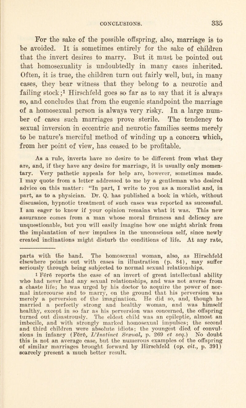 For the sake of the possible offspring, also, marriage is to be avoided. It is sometimes entirely for the sake of children that the invert desires to marry. But it must be pointed out that homosexuality is undoubtedly in many cases inherited. Often, it is true, the children turn out fairly well, but, in many cases, they bear witness that they belong to a neurotic and failing stock;* 1 Hirschfeld goes so far as to say that it is always so, and concludes that from the eugenic standpoint the marriage of a homosexual person is always very risky. In a large num¬ ber of cases such marriages prove sterile. The tendency to sexual inversion in eccentric and neurotic families seems merely to be nature’s merciful method of winding up a concern which, from her point of view, has ceased to be profitable. As a rule, inverts have no desire to be different from what they are, and, if they have any desire for marriage, it is usually only momen¬ tary. Very pathetic appeals for help are, however, sometimes made. I may quote from a letter addressed to me by a gentleman who desired advice on this matter: “In part, I write to you as a moralist and, in part, as to a physician. Dr. Q. has published a book in which, without discussion, hypnotic treatment of such cases was reported as successful. I am eager to know if your opinion remains what it was. This new assurance comes from a man whose moral firmness and delicacy are unquestionable, but you will easily imagine how one might shrink from the implantation of new impulses in the unconscious self, since newly created inclinations might disturb the conditions of life. At any rate, parts with the hand. The homosexual woman, also, as Hirschfeld elsewhere points out with cases in illustration (p. 84), may suffer seriously through being subjected to normal sexual relationships. 1 Fer6 reports the case of an invert of great intellectual ability who had never had any sexual relationships, and was not averse from a chaste life; he was urged by his doctor to acquire the power of nor¬ mal intercourse and to marry, on the ground that his perversion was merely a perversion of the imagination. He did so, and, though he married a perfectly strong and healthy woman, and was himself healthy, except in so far as his perversion was concerned, the offspring turned out disastrously. The eldest child was an epileptic, almost an imbecile, and with strongly marked homosexual impulses; the second and third children were absolute idiots; the youngest died* of convul¬ sions in infancy (Fer§, L’Instinct Sexual^ p. 269 et seq.) No doubt this is not an average case, but the numerous examples of the offspring of similar marriages brought forward by Hirschfeld (op. cit., p. 391) scarcely present a much better result.