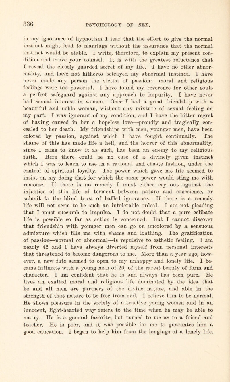 in my ignorance of hypnotism I fear that the effort to give the normal instinct might lead to marriage without the assurance that the normal instinct would be stable. I write, therefore, to explain my present con¬ dition and crave your counsel. It is with the greatest reluctance that I reveal the closely guarded secret of my life. I have no other abnor¬ mality, and have not hitherto betrayed my abnormal instinct. I have never made any person the victim of passion: moral and religious feelings were too powerful. I have found my reverence for other souls a perfect safeguard against any approach to impurity. I have never had sexual interest in women. Once I had a great friendship with a beautiful and noble woman, without any mixture of sexual feeling on my part. I wTas ignorant of my condition, and I have the bitter regret of having caused in her a hopeless love—proudly and tragically con¬ cealed to her death. My friendships with men, younger men, have been colored by passion, against which I have fought continually. The shame of this has made life a hell, and the horror of this abnormality, since I came to know it as such, has been an enemy to my religious faith. Here there could be no case of a divinely given instinct which I was to learn to use in a rational and chaste fashion, under the control of spiritual loyalty. The power which gave me life seemed to insist on my doing that for which the same power would sting me with remorse. If there is no remedy I must either cry out against the injustice of this life of torment between nature and conscience, or submit to the blind trust of baffled ignorance. If there is a remedy life will not seem to be such an intolerable ordeal. I am not pleading that I must succumb to impulse. I do not doubt that a pure celibate life is possible so far as action is concerned. But I cannot discover that friendship writh younger men can go on uncolored by a sensuous admixture wdiich fills me with shame and loathing. The gratification of passion—normal or abnormal—is repulsive to esthetic feeling. I am nearly 42 and I have always diverted myself from personal interests that threatened to become dangerous to me. More than a year ago, how¬ ever, a new fate seemed to open to my unhappy and lonely life. I be¬ came intimate with a young man of 20, of the rarest beauty of form and character. I am confident that he is and always has been pure. He lives an exalted moral and religious life dominated by the idea that he and all men are partners of the divine nature, and able in the strength of that nature to be free from evil. I believe him to be normal. He shows pleasure in the society of attractive young women and in an innocent, light-hearted wray' refers to the time when he may be able to marry. He is a general favorite, but turned to me as to a friend and teacher. He is poor, and it was possible for me to guarantee him a good education. I began to help him from the longings of a lonely life.