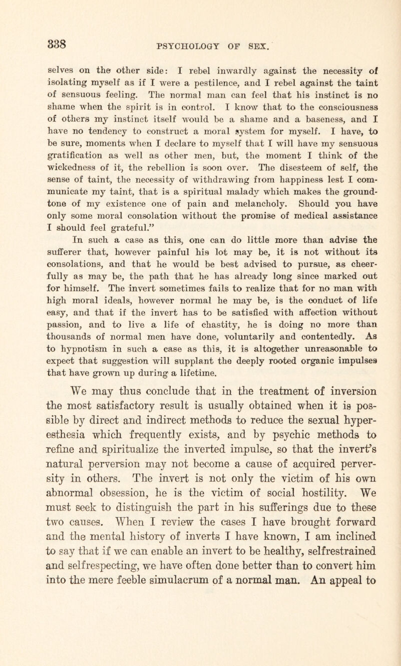 selves on the other side: I rebel inwardly against the necessity of isolating myself as if I were a pestilence, and I rebel against the taint of sensuous feeling. The normal man can feel that his instinct is no shame when the spirit is in control. I know that to the consciousness of others my instinct itself would be a shame and a baseness, and I have no tendency to construct a moral system for myself. I have, to be sure, moments when I declare to myself that I will have my sensuous gratification as well as other men, but, the moment I think of the wickedness of it, the rebellion is soon over. The disesteem of self, the sense of taint, the necessity of withdrawing from happiness lest I com¬ municate my taint, that is a spiritual malady which makes the ground- tone of my existence one of pain and melancholy. Should you have only some moral consolation without the promise of medical assistance I should feel grateful.” In such a case as this, one can do little more than advise the sufferer that, however painful his lot may be, it is not without it3 consolations, and that he would be best advised to pursue, as cheer¬ fully as may be, the path that he has already long since marked out for himself. The invert sometimes fails to realize that for no man with high moral ideals, however normal he may be, is the conduct of life easy, and that if the invert has to be satisfied with affection without passion, and to live a life of chastity, he is doing no more than thousands of normal men have done, voluntarily and contentedly. As to hypnotism in such a case as this, it is altogether unreasonable to expect that suggestion will supplant the deeply rooted organic impulses that have grown up during a lifetime. We may thus conclude that in the treatment of inversion the most satisfactory result is usually obtained when it is pos¬ sible by direct and indirect methods to reduce the sexual hyper¬ esthesia which frequently exists, and by psychic methods to refine and spiritualize the inverted impulse, so that the invert's natural perversion may not become a cause of acquired perver¬ sity in others. The invert is not only the victim of his own abnormal obsession, he is the victim of social hostility. We must seek to distinguish the part in his sufferings due to these two causes. When I review the cases I have brought forward and the mental history of inverts I have known, I am inclined to say that if we can enable an invert to be healthy, selfrestrained and selfrespecting, we have often done better than to convert him into the mere feeble simulacrum of a normal man. An appeal to