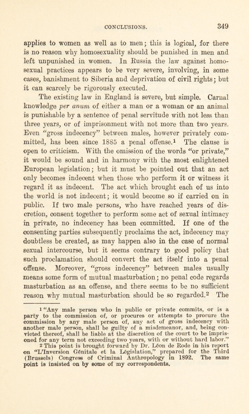 applies to women as well as to men; this is logical, for there is no reason why homosexuality should be punished in men and left unpunished in women. In Kussia the law against homo¬ sexual practices appears to be very severe, involving, in some cases, banishment to Siberia and deprivation of civil rights; but it can scarcely be rigorously executed. The existing law in England is severe, but simple. Carnal knowledge per anum of either a man or a woman or an animal is punishable by a sentence of penal servitude with not less than three years, or of imprisonment with not more than two years. Even “gross indecency” between males, however privately com¬ mitted, has been since 1885 a penal offense.1 The clause is open to criticism. With the omission of the words “or private,” it would be sound and in harmony with the most enlightened European legislation; but it must be pointed out that an act only becomes indecent when those who perform it or witness it regard it as indecent. The act which brought each of us into the world is not indecent ; it would become so if carried on in public. If two male persons, who have reached years of dis¬ cretion, consent together to perform some act of sexual intimacy in private, no indecency has been committed. If one of the consenting parties subsequently proclaims the act, indecency may doubtless be created, as may happen also in the case of normal sexual intercourse, but it seems contrary to good policy that such proclamation should convert the act itself into a penal offense. Moreover, “gross indecency” between males usually means some form of mutual masturbation; no penal code regards masturbation as an offense, and there seems to be no sufficient reason why mutual masturbation should be so regarded.2 The 1 “Any male person who in public or private commits, or is a party to the commission of, or procures or attempts to procure the commission by any male person of, any act of gross indecency with another male person, shall be guilty of a misdemeanor, and, being con¬ victed thereof, shall be liable at the discretion of the court to be impris¬ oned for any term not exceeding two years, with or without hard labor.” 2 This point is brought forward by Dr. LCon de Rode in his report on “L’Inversion G6nitale et la Legislation,” prepared for the Third (Brussels) Congress of Criminal Anthropology in 1892. The same point is insisted on by some of my correspondents.