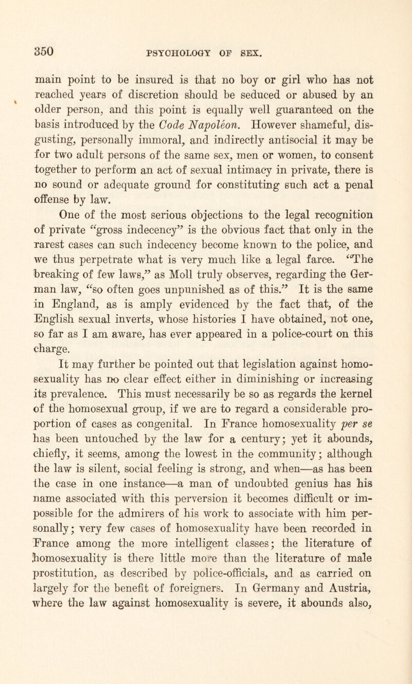 main point to be insured is that no boy or girl who has not reached years of discretion should be seduced or abused by an older person, and this point is equally well guaranteed on the basis introduced by the Code Napoleon. However shameful, dis¬ gusting, personally immoral, and indirectly antisocial it may be for two adult persons of the same sex, men or women, to consent together to perform an act of sexual intimacy in private, there is no sound or adequate ground for constituting such act a penal offense by law. One of the most serious objections to the legal recognition of private “gross indecency” is the obvious fact that only in the rarest cases can such indecency become known to the police, and we thus perpetrate what is very much like a legal farce. “The breaking of few laws,” as Moll truly observes, regarding the Ger¬ man law, “so often goes unpunished as of this.” It is the same in England, as is amply evidenced by the fact that, of the English sexual inverts, whose histories I have obtained, not one, so far as I am aware, has ever appeared in a police-court on this charge. It may further be pointed out that legislation against homo¬ sexuality has no clear effect either in diminishing or increasing its prevalence. This must necessarily be so as regards the kernel of the homosexual group, if we are to regard a considerable pro¬ portion of cases as congenital. In France homosexuality per se has been untouched by the law for a century; yet it abounds, chiefly, it seems, among the lowest in the community; although the law is silent, social feeling is strong, and when—-as has been the case in one instance—a man of undoubted genius has his name associated with this perversion it becomes difficult or im¬ possible for the admirers of his work to associate with him per¬ sonally; very few cases of homosexuality have been recorded in France among the more intelligent classes; the literature of homosexuality is there little more than the literature of male prostitution, as described by police-officials, and as carried on largely for the benefit of foreigners. In Germany and Austria, where the law against homosexuality is severe, it abounds also.