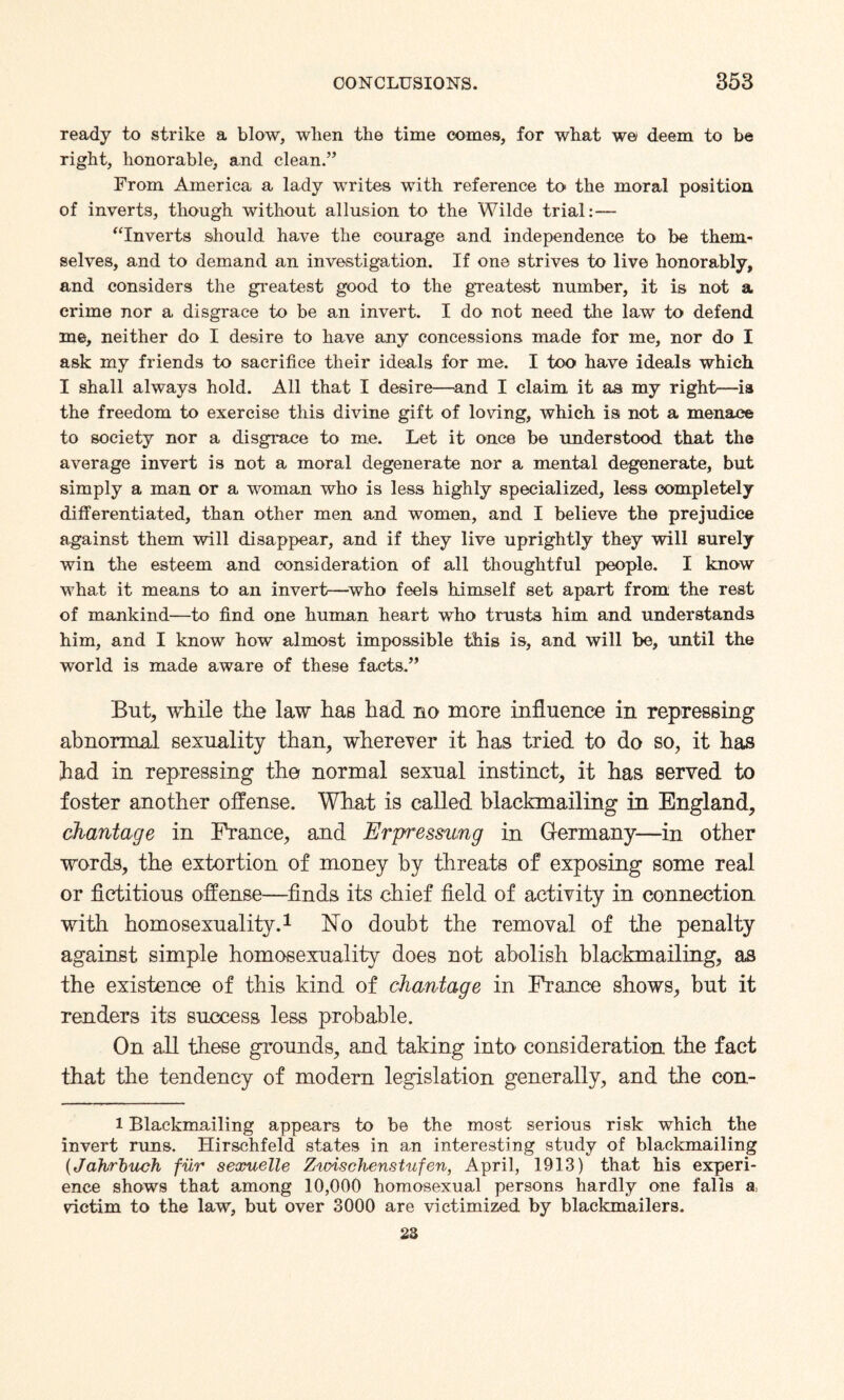 ready to strike a blow, when the time comes, for what w& deem to be right, honorable, and clean.” From America a lady writes with reference to> the moral position of inverts, though without allusion to the Wilde trial:— “Inverts should have the courage and independence to be them¬ selves, and to demand an investigation. If one strives to live honorably, and considers the greatest good to the greatest number, it is not a crime nor a disgrace to be an invert. I do not need the law to defend me, neither do I desire to have any concessions made for me, nor do I ask my friends to sacrifice their ideals for me. I too have ideals which I shall always hold. All that I desire—and I claim it as my right—is the freedom to exercise this divine gift of loving, which is not a menace to society nor a disgrace to me. Let it once be understood that the average invert is not a moral degenerate nor a mental degenerate, but simply a man or a woman who is less highly specialized, less completely differentiated, than other men and women, and I believe the prejudice against them will disappear, and if they live uprightly they will surely win the esteem and consideration of all thoughtful people. I know what it means to an invert—who feels himself set apart from the rest of mankind—to find one human heart who trusts him and understands him, and I know how almost impossible this is, and will be, until the world is made aware of these facts.” But, while the law has had no more influence in repressing abnormal sexuality than, wherever it has tried to do so, it has had in repressing the normal sexual instinct, it has served to foster another offense. What is called blackmailing in England, chantage in Prance, and Erpressung in Germany—in other words, the extortion of money by threats of exposing some real or fictitious offense—finds its chief field of activity in connection with homosexuality.1 No doubt the removal of the penalty against simple homosexuality does not abolish blackmailing, as the existence of this kind of chantage in France shows, but it renders its success less probable. On all these grounds, and taking into consideration the fact that the tendency of modern legislation generally, and the con- l Blackmailing appears to be the most serious risk which the invert runs. Hirschfeld states in an interesting study of blackmailing (Jahrbuch fur sexuelle Zwischen.stufen, April, 1913) that his experi¬ ence shows that among 10,000 homosexual persons hardly one falls a, vdctim to the law, but over 3000 are victimized by blackmailers. 23