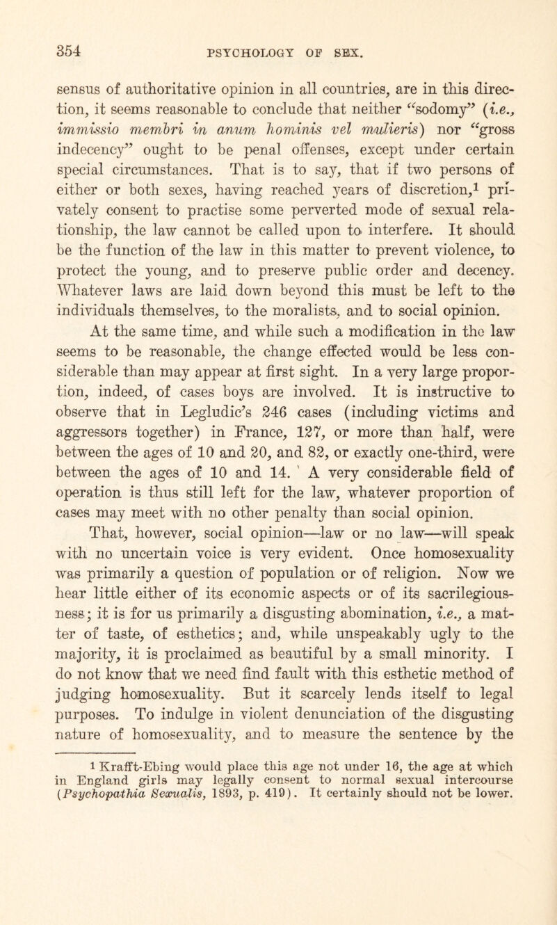 senseis of authoritative opinion in all countries, are in this direc¬ tion, it seems reasonable to conclude that neither “sodomy” (i.e immissio membri in anum hominis vel mulieris) nor “gross indecency” ought to be penal offenses, except under certain special circumstances. That is to say, that if two persons of either or both sexes, having reached years of discretion,1 pri¬ vately consent to practise some perverted mode of sexual rela¬ tionship, the law cannot be called upon to interfere. It should be the function of the law in this matter to prevent violence, to protect the young, and to preserve public order and decency. Whatever laws are laid down beyond this must be left to the individuals themselves, to the moralists, and to social opinion. At the same time, and while such a modification in the law seems to be reasonable, the change effected would be less con¬ siderable than may appear at first sight. In a very large propor¬ tion, indeed, of cases boys are involved. It is instructive to observe that in Legludic?s 246 cases (including victims and aggressors together) in France, 127, or more than half, were between the ages of 10 and 20, and 82, or exactly one-third, were between the ages of 10 and 14. A very considerable field of operation is thus still left for the law, whatever proportion of cases may meet with, no other penalty than social opinion. That, however, social opinion—law or no law—will speak with no uncertain voice is very evident. Once homosexuality was primarily a question of population or of religion. How we hear little either of its economic aspects or of its sacrilegious¬ ness; it is for us primarily a disgusting abomination, i.e., a mat¬ ter of taste, of esthetics; and, while unspeakably ugly to the majority, it is proclaimed as beautiful by a small minority. I do not know that we need find fault with this esthetic method of judging homosexuality. But it scarcely lends itself to legal purposes. To indulge in violent denunciation of the disgusting nature of homosexuality, and to measure the sentence by the 1 Krafft-Ebing would place this age not under 10, the age at which in England girls may legally consent to normal sexual intercourse (Psychopathic^ SexuaMs, 1893, p. 419). It certainly should not be lower.