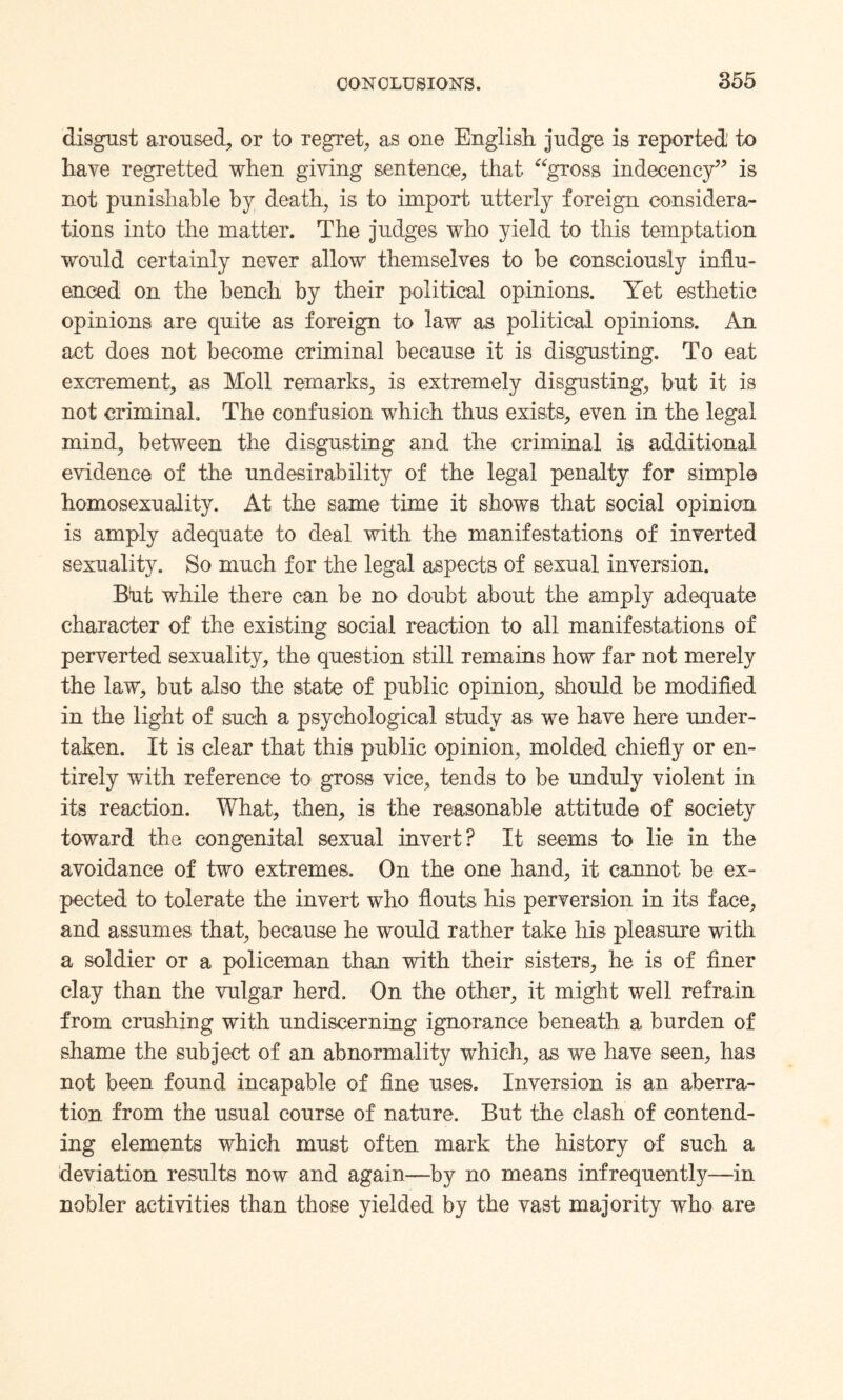 disgust aroused, or to regret, as one English judge is reported’ to have regretted when giving sentence, that “gross indecency” is not punishable by death, is to import utterly foreign considera¬ tions into the matter. The judges who yield to this temptation would certainly never allow themselves to be consciously influ¬ enced on the bench by their political opinions. Yet esthetic opinions are quite as foreign to law as political opinions. An act does not become criminal because it is disgusting. To eat excrement, as Moll remarks, is extremely disgusting, but it is not criminal. The confusion which thus exists, even in the legal mind, between the disgusting and the criminal is additional evidence of the undesirability of the legal penalty for simple homosexuality. At the same time it shows that social opinion is amply adequate to deal with the manifestations of inverted sexuality. So much for the legal aspects of sexual inversion. Blit while there can be no doubt about the amply adequate character of the existing social reaction to all manifestations of perverted sexuality, the question still remains how far not merely the law, but also the state of public opinion, should be modified in the light of such a psychological study as we have here under¬ taken. It is clear that this public opinion, molded chiefly or en¬ tirely with reference to gross vice, tends to be unduly violent in its reaction. What, then, is the reasonable attitude of society toward the congenital sexual invert? It seems to lie in the avoidance of two extremes. On the one hand, it cannot be ex¬ pected to tolerate the invert who flouts his perversion in its face, and assumes that, because he would rather take his pleasure with a soldier or a policeman than with their sisters, he is of finer clay than the vulgar herd. On the other, it might well refrain from crushing with undiscerning ignorance beneath a burden of shame the subject of an abnormality which, as we have seen, has not been found incapable of fine uses. Inversion is an aberra¬ tion from the usual course of nature. But the clash of contend¬ ing elements which must often mark the history of such a deviation results now and again—by no means infrequently—in nobler activities than those yielded by the vast majority who are
