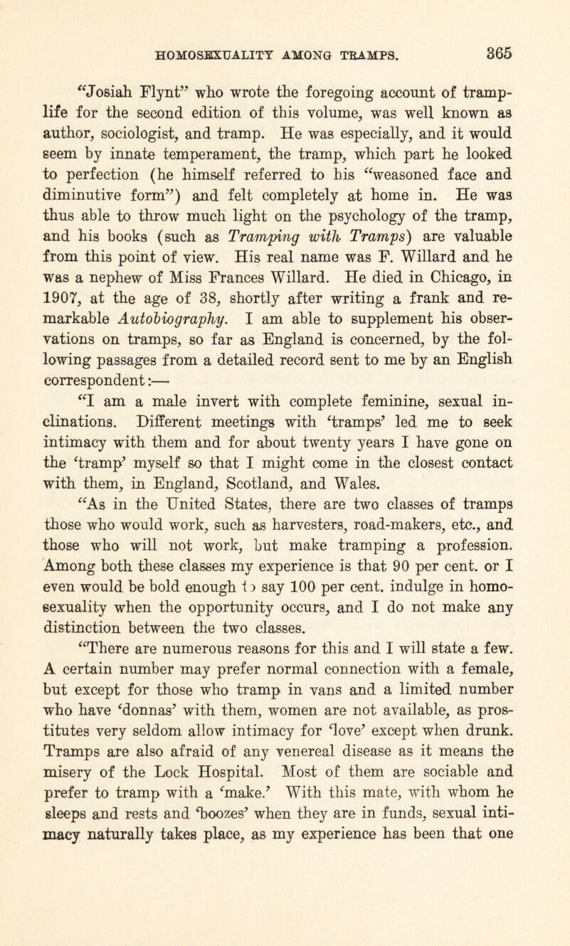 “Josiah Flynt” who wrote the foregoing account of tramp- life for the second edition of this volume, was well known as author, sociologist, and tramp. He was especially, and it would seem by innate temperament, the tramp, which part he looked to perfection (he himself referred to his “weasoned face and diminutive form”) and felt completely at home in. He was thus able to throw much light on the psychology of the tramp, and his books (such as Tramping with Tramps) are valuable from this point of view. His real name was F. Willard and he was a nephew of Miss Frances Willard. He died in Chicago, in 1907, at the age of 38, shortly after writing a frank and re¬ markable Autobiography. I am able to supplement his obser¬ vations on tramps, so far as England is concerned, by the fol¬ lowing passages from a detailed record sent to me by an English correspondent:— “I am a male invert with complete feminine, sexual in¬ clinations. Different meetings with ‘tramps’ led me to seek intimacy with them and for about twenty years I have gone on the ‘tramp’ myself so that I might come in the closest contact with them, in England, Scotland, and Wales. “As in the United States, there are two classes of tramps those who would work, such as harvesters, road-makers, etc., and those who will not work, but make tramping a profession. Among both these classes my experience is that 90 per cent, or I even would be bold enough t) say 100 per cent, indulge in homo¬ sexuality when the opportunity occurs, and I do not make any distinction between the two classes. “There are numerous reasons for this and I will state a few. A certain number may prefer normal connection with a female, but except for those who tramp in vans and a limited number who have ‘donnas’ with them, women are not available, as pros¬ titutes very seldom allow intimacy for ‘love’ except when drunk. Tramps are also afraid of any venereal disease as it means the misery of the Lock Hospital. Most of them are sociable and prefer to tramp with a ‘make.’ With this mate, with whom he sleeps and rests and ‘boozes’ when they are in funds, sexual inti¬ macy naturally takes place, as my experience has been that one