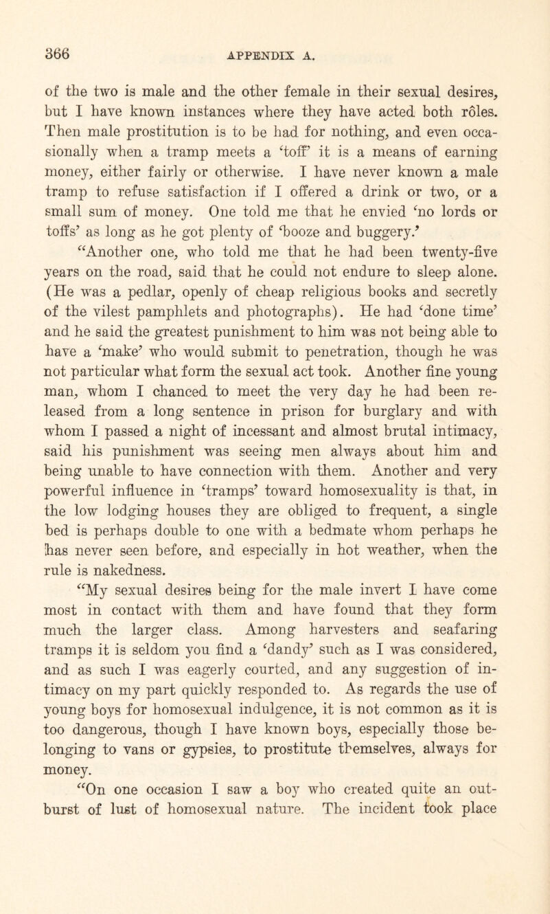 of the two is male and the other female in their sexual desires, but I have known instances where they have acted both roles. Then male prostitution is to be had for nothing, and even occa¬ sionally when a tramp meets a ‘toff it is a means of earning money, either fairly or otherwise. I have never known a male tramp to refuse satisfaction if I offered a drink or two, or a small sum of money. One told me that he envied ‘no lords or toffs’ as long as he got plenty of Tooze and buggery/ “Another one, who told me that he had been twenty-five years on the road, said that he could not endure to sleep alone. (He was a pedlar, openly of cheap religious books and secretly of the vilest pamphlets and photographs). He had ‘done time’ and he said the greatest punishment to him was not being able to have a ‘make’ who would submit to penetration, though he was not particular what form the sexual act took. Another fine young man, whom I chanced to meet the very day he had been re¬ leased from a long sentence in prison for burglary and with whom I passed a night of incessant and almost brutal intimacy, said his punishment was seeing men always about him and being unable to have connection with them. Another and very powerful influence in ‘tramps’ toward homosexuality is that, in the low lodging houses they are obliged to frequent, a single bed is perhaps double to one with a bedmate whom perhaps he [has never seen before, and especially in hot weather, when the rule is nakedness. “My sexual desires being for the male invert I have come most in contact with them and have found that they form much the larger class. Among harvesters and seafaring tramps it is seldom you find a ‘dandy’ such as I was considered, and as such I was eagerly courted, and any suggestion of in¬ timacy on my part quickly responded to. As regards the use of young boys for homosexual indulgence, it is not common as it is too dangerous, though I have known boys, especially those be¬ longing to vans or gypsies, to prostitute themselves, always for money. “On one occasion I saw a boy who created quite an out¬ burst of lust of homosexual nature. The incident took place