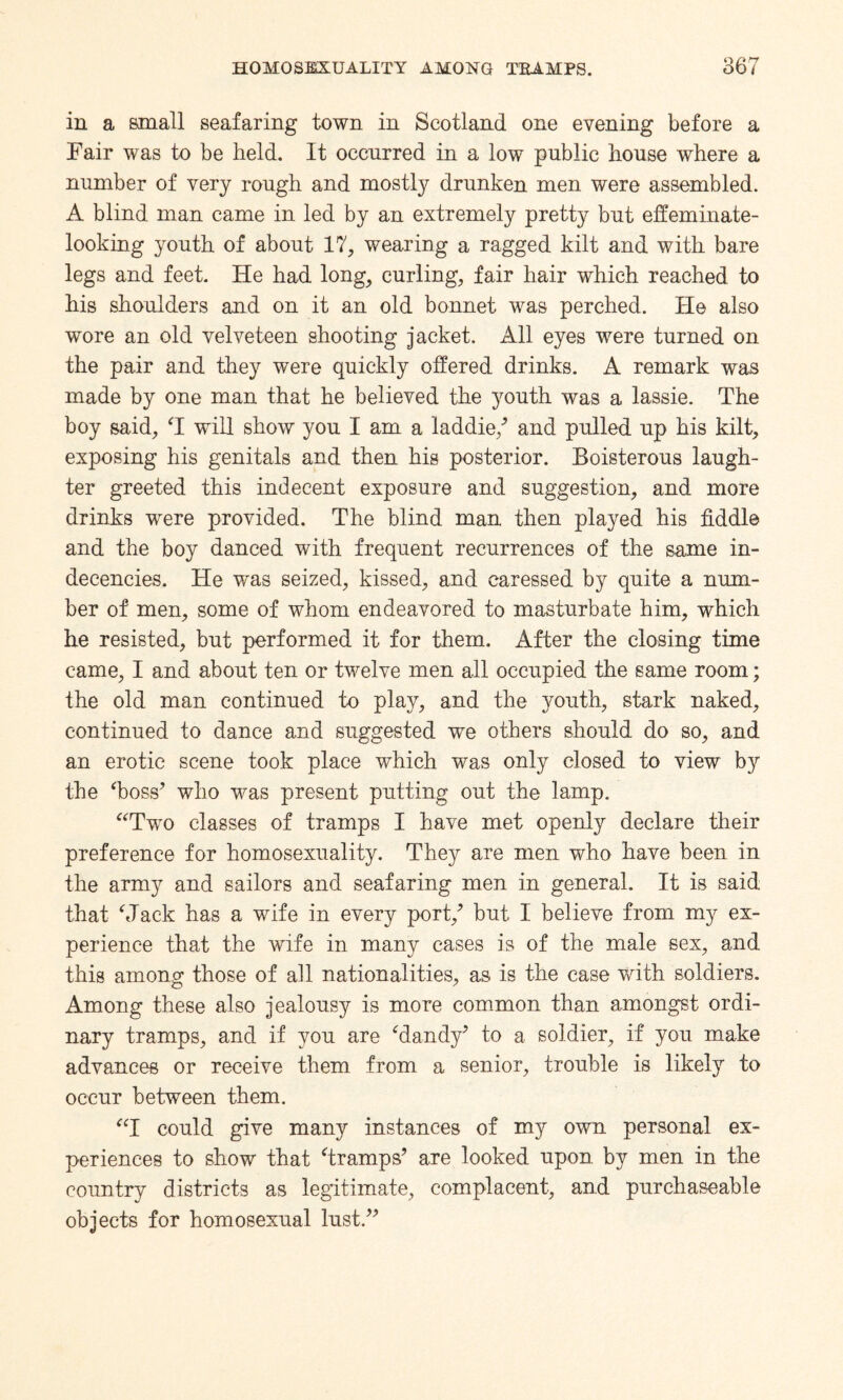 in a small seafaring town in Scotland one evening before a Fair was to be held. It occurred in a low public house where a number of very rough and mostly drunken men were assembled. A blind man came in led by an extremely pretty but effeminate- looking youth of about 17, wearing a ragged kilt and with bare legs and feet. He had long, curling, fair hair which reached to his shoulders and on it an old bonnet was perched. He also wore an old velveteen shooting jacket. All eyes were turned on the pair and they were quickly offered drinks. A remark was made by one man that he believed the youth was a lassie. The boy said, T will show you I am a laddie/ and pulled up his kilt, exposing his genitals and then his posterior. Boisterous laugh¬ ter greeted this indecent exposure and suggestion, and more drinks were provided. The blind man then played his fiddle and the boy danced with frequent recurrences of the same in¬ decencies. He wns seized, kissed, and caressed by quite a num¬ ber of men, some of whom endeavored to masturbate him, which he resisted, but performed it for them. After the closing time came, I and about ten or twelve men all occupied the same room; the old man continued to play, and the youth, stark naked, continued to dance and suggested we others should do so, and an erotic scene took place which was only closed to view by the Toss’ who was present putting out the lamp. “Two classes of tramps I have met openly declare their preference for homosexuality. They are men who have been in the army and sailors and seafaring men in general. It is said that Mack has a wife in every port/ but I believe from my ex¬ perience that the wife in many cases is of the male sex, and this among those of all nationalities, as is the case with soldiers. Among these also jealousy is more common than amongst ordi¬ nary tramps, and if you are Tandy’ to a soldier, if you make advances or receive them from a senior, trouble is likely to occur between them. “I could give many instances of my own personal ex¬ periences to show that Tramps’ are looked upon, by men in the country districts as legitimate, complacent, and purchaseable objects for homosexual lust.”