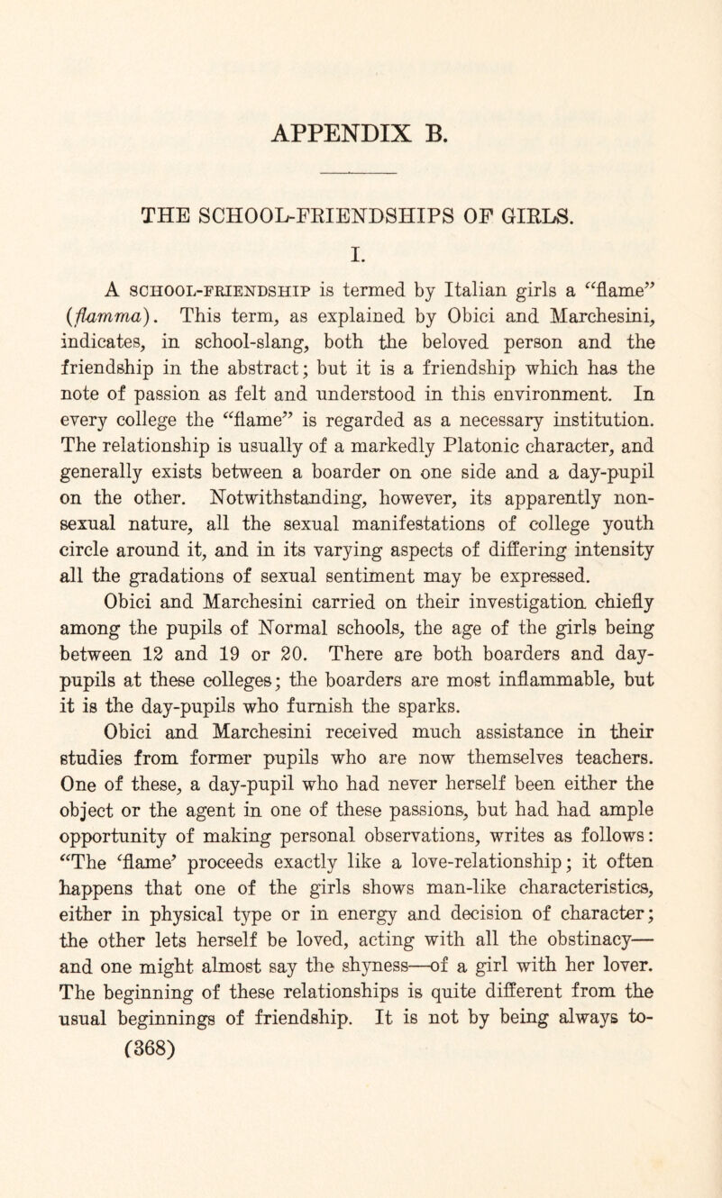 THE SCHOOL-FRIENDSHIPS OF GIRLS. I. A school-friendship is termed by Italian girls a “flame” (flamma). This term, as explained by Obici and Marchesini, indicates, in school-slang, both the beloved person and the friendship in the abstract; but it is a friendship which has the note of passion as felt and understood in this environment. In every college the “flame” is regarded as a necessary institution. The relationship is usually of a markedly Platonic character, and generally exists between a boarder on one side and a day-pupil on the other. Notwithstanding, however, its apparently non- sexual nature, all the sexual manifestations of college youth circle around it, and in its varying aspects of differing intensity all the gradations of sexual sentiment may be expressed. Obici and Marchesini carried on their investigation chiefly among the pupils of Normal schools, the age of the girls being between 12 and 19 or 20. There are both boarders and day- pupils at these colleges; the boarders are most inflammable, but it is the day-pupils who furnish the sparks. Obici and Marchesini received much assistance in their studies from former pupils who are now themselves teachers. One of these, a day-pupil who had never herself been either the object or the agent in one of these passions, but had had ample opportunity of making personal observations, writes as follows: “The ‘flame* proceeds exactly like a love-relationship; it often happens that one of the girls shows man-like characteristics, either in physical t}rpe or in energy and decision of character; the other lets herself be loved, acting with all the obstinacy— and one might almost say the shyness—of a girl with her lover. The beginning of these relationships is quite different from the usual beginnings of friendship. It is not by being always to-