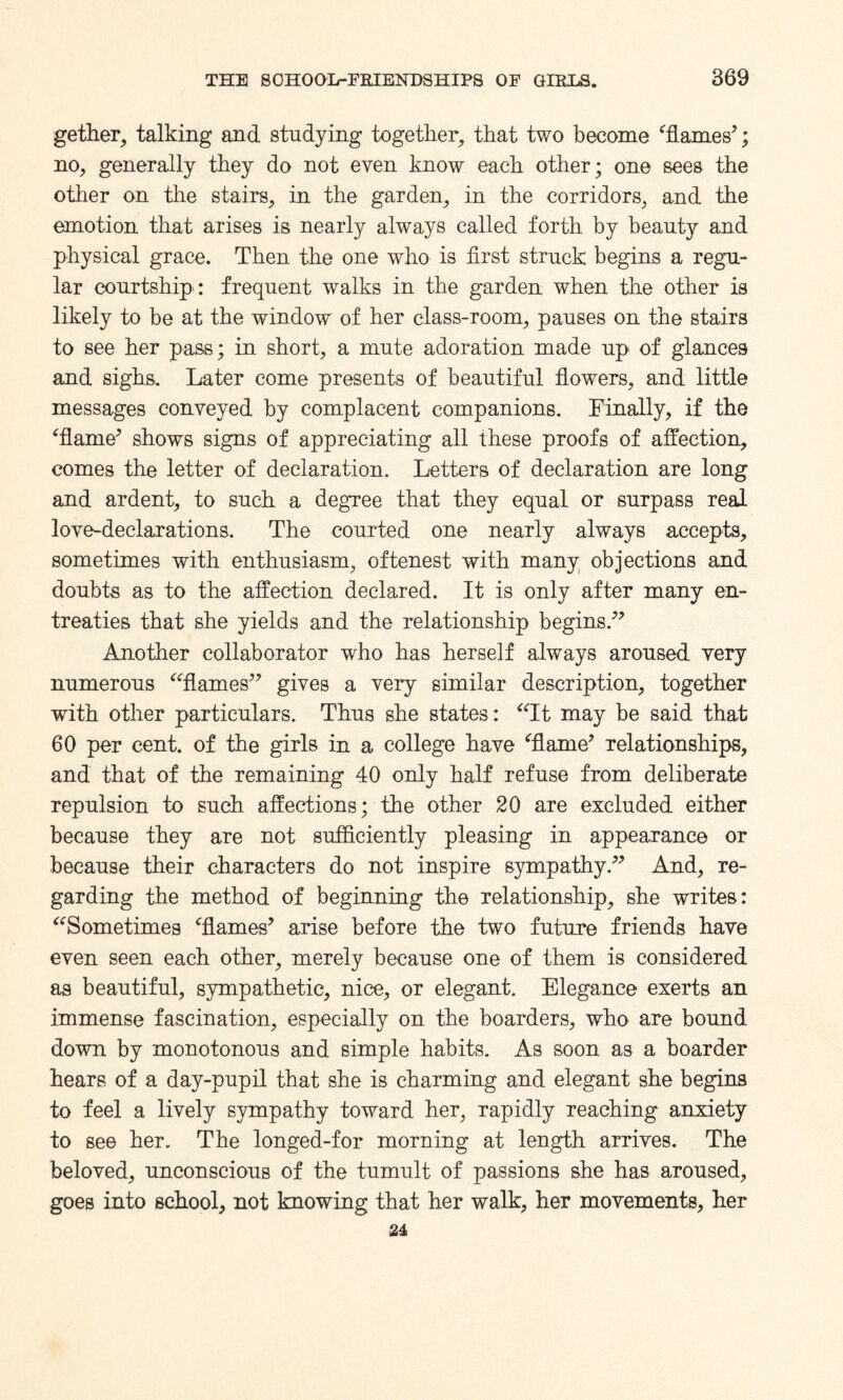 gether, talking and studying together, that two become ‘flames’; no, generally they do not even know each other; one sees the other on the stairs, in the garden, in the corridors, and the emotion that arises is nearly always called forth by beauty and physical grace. Then the one who is first struck begins a regu¬ lar courtship : frequent walks in the garden when the other is likely to be at the window of her class-room, pauses on the stairs to see her pass; in short, a mute adoration made up of glances and sighs. Later come presents of beautiful flowers, and little messages conveyed by complacent companions. Finally, if the ‘flame’ shows signs of appreciating all these proofs of affection, comes the letter of declaration. Letters of declaration are long and ardent, to such a degree that they equal or surpass real love-declarations. The courted one nearly always accepts, sometimes with enthusiasm, oftenest with many objections and doubts as to the affection declared. It is only after many en¬ treaties that she yields and the relationship begins.” Another collaborator who has herself always aroused very numerous “flames” gives a very similar description, together with other particulars. Thus she states: “It may be said that 60 per cent, of the girls in a college have ‘flame’ relationships, and that of the remaining 40 only half refuse from deliberate repulsion to such affections; the other 20 are excluded either because they are not sufficiently pleasing in appearance or because their characters do not inspire sympathy.” And, re¬ garding the method of beginning the relationship, she writes: “Sometimes ‘flames’ arise before the two future friends have even seen each other, merely because one of them is considered as beautiful, sympathetic, nice, or elegant. Elegance exerts an immense fascination, especially on the boarders, who are bound down by monotonous and simple habits. As soon as a boarder hears of a day-pupil that she is charming and elegant she begins to feel a lively sympathy toward her, rapidly reaching anxiety to see her. The longed-for morning at length arrives. The beloved, unconscious of the tumult of passions she has aroused, goes into school, not knowing that her walk, her movements, her 24