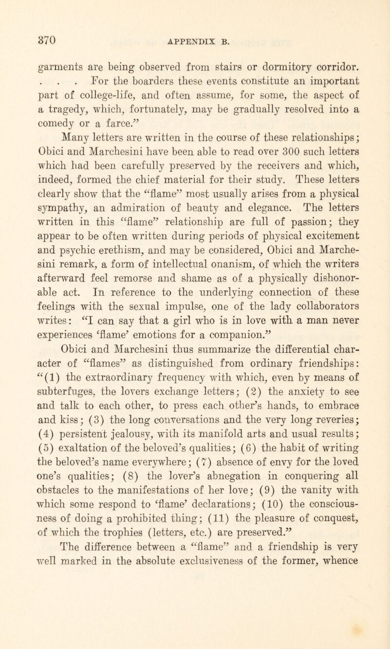 garments are being observed from stairs or dormitory corridor. .For the boarders these events constitute an important part of college-life, and often assume, for some, the aspect of a tragedy, which, fortunately, may be gradually resolved into a comedy or a farce .” Many letters are written in the course of these relationships; Obici and Marchesini have been able to read over 300 such letters which had been carefully preserved by the receivers and which, indeed, formed the chief material for their study. These letters clearly show that the “flame” most usually arises from a physical sympathy, an admiration of beauty and elegance. The letters written in this “flame” relationship are full of passion; they appear to be often written during periods of physical excitement and psychic erethism, and may be considered, Obici and Marche¬ sini remark, a form of intellectual onanism, of which the writers afterward feel remorse and shame as of a physically dishonor¬ able act. In reference to the underlying connection of these feelings with the sexual impulse, one of the lady collaborators writes: “I can say that a girl who is in love with a man never experiences ‘flame’ emotions for a companion.” Obici and Marchesini thus summarize the differential char¬ acter of “flames” as distinguished from ordinary friendships: (1) the extraordinary frequency with which, even by means of subterfuges, the lovers exchange letters; (2) the anxiety to see and talk to each other, to press each other’s hands, to embrace and kiss; (3) the long conversations and the very long reveries; (4) persistent jealousy, with its manifold arts and usual results; (5) exaltation of the beloved’s qualities; (6) the habit of writing the beloved’s name everywhere; (7) absence of envy for the loved one’s qualities; (8) the lover’s abnegation in conquering all obstacles to the manifestations of her love; (9) the vanity with which some respond to Tame’ declarations; (10) the conscious¬ ness of doing a prohibited thing; (11) the pleasure of conquest, of which the trophies (letters, etc.) are preserved.” The difference between a “flame” and a friendship is very well marked in the absolute exclusiveness of the former, whence