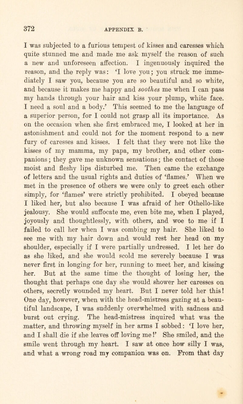 I was subjected to a furious tempest of kisses and caresses which quite stunned me and made me ask myself the reason of such a new and unforeseen affection. I ingenuously inquired the reason, and the reply was: ‘I love you; you struck me imme¬ diately I saw you, because you are so beautiful and so white, and because it makes me happy and soothes me when I can pass my hands through your hair and kiss your plump, white face. I need a soul and a body/ This seemed to me the language of a superior person, for I could not grasp all its importance. As on the occasion when she first embraced me, I looked at her in astonishment and could not for the moment respond to a new fury of caresses and kisses. I felt that they were not like the kisses of my mamma, my papa, my brother, and other com¬ panions ; they gave me unknown sensations; the contact of those moist and fleshy lips disturbed me. Then came the exchange of letters and the usual rights and duties of ‘flames/ When we met in the presence of others we were only to greet each other simply, for ‘flames’ were strictly prohibited. I obeyed because I liked her, but also because I was afraid of her Othello-like jealousy. She would suffocate me, even bite me, when I played, joyously and thoughtlessly, with others, and woe to me if I failed to call her when I was combing my hair. She liked to see me with my hair down and would rest her head on my shoulder, especially if I were partially undressed. I let her do as she liked, and she would scold me severely because I was never first in longing for her, running to meet her, and kissing her. But at the same time the thought of losing her, the thought that perhaps one day she would shower her caresses on others, secretly wounded my heart. But I never told her this! One day, however, when with the head-mistress gazing at a beau¬ tiful landscape, I was suddenly overwhelmed with sadness and burst out crying. The head-mistress inquired what was the matter, and throwing myself in her arms I sobbed: T love her, and I shall die if she leaves off loving me P She smiled, and the smile went through my heart. I saw at once how silly I was, and what a wrong road my companion was on. From that day