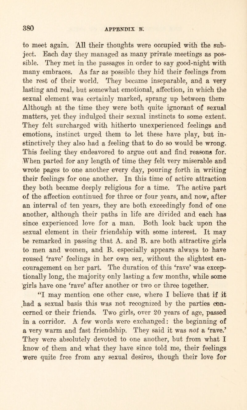 to meet again. All their thoughts were occupied with the sub¬ ject. Each day they managed as many private meetings as pos¬ sible. They met in the passages in order to say good-night with many embraces. As far as possible they hid their feelings from the rest of their world. They became inseparable, and a very lasting and real, but somewhat emotional, affection, in which the sexual element was certainly marked, sprang up between them Although at the time they were both quite ignorant of sexual matters, yet they indulged their sexual instincts to some extent. They felt surcharged with hitherto unexperienced feelings and emotions, instinct urged them to let these have play, but in¬ stinctively they also had a feeling that to do so would be wrong. This feeling they endeavored to argue out and find reasons for. When parted for any length of time they felt very miserable and wrote pages to one another every day, pouring forth in writing their feelings for one another. In this time of active attraction they both became deeply religious for a time. The active part of the affection continued for three or four years, and now, after an interval of ten years, they are both exceedingly fond of one another, although their paths in life are divided and each has since experienced love for a man. Both look back upon the sexual element in their friendship with some interest. It may be remarked in passing that A. and B. are both attractive girls to men and women, and B. especially appears always to have roused ‘rave5 feelings in her own sex, without the slightest en¬ couragement on her part. The duration of this ‘rave’ was excep¬ tionally long, the majority only lasting a few months, while some 'girls have one ‘rave’ after another or two or three together. “I may mention one other case, where I believe that if it 'had a sexual basis this was not recognized by the parties con¬ cerned or their friends. Two girls, over 20 years of age, passed in a corridor. A few words were exchanged: the beginning of a very warm and fast friendship. They said it was not a ‘rave.’ They were absolutely devoted to one another, but from what I know of them and what they have since told me, their feelings were quite free from any sexual desires, though their love for
