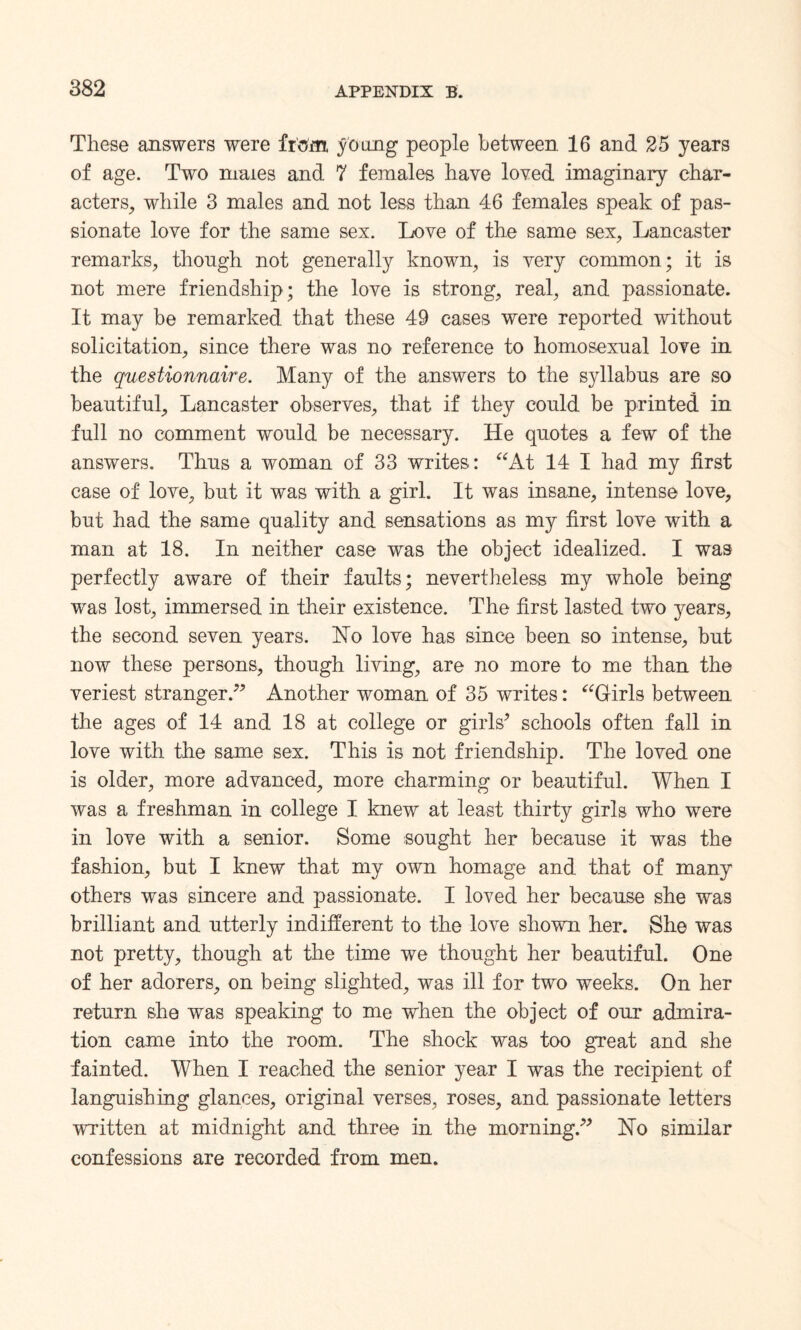 These answers were from young people between 16 and 25 years of age. Two maxes and 7 females have loved imaginary char¬ acters, while 3 males and not less than 46 females speak of pas¬ sionate love for the same sex. Love of the same sex, Lancaster remarks, though not generally known, is very common; it is not mere friendship; the love is strong, real, and passionate. It may be remarked that these 49 cases were reported without solicitation, since there was no reference to homosexual love in the questionnaire. Many of the answers to the syllabus are so beautiful, Lancaster observes, that if they could be printed in full no comment would be necessary. He quotes a few of the answers. Thus a woman of 33 writes: “At 14 I had my first case of love, but it was with a girl. It was insane, intense love, but had the same quality and sensations as my first love with a man at 18. In neither case was the object idealized. I was perfectly aware of their faults; nevertheless my whole being was lost, immersed in their existence. The first lasted two }^ears, the second seven years. Ho love has since been so intense, but now these persons, though living, are no more to me than the veriest stranger.” Another woman of 35 writes: “Girls between the ages of 14 and 18 at college or girls’ schools often fall in love with the same sex. This is not friendship. The loved one is older, more advanced, more charming or beautiful. When I was a freshman in college I knew at least thirty girls who were in love with a senior. Some sought her because it was the fashion, but I knew that my own homage and that of many others was sincere and passionate. I loved her because she was brilliant and utterly indifferent to the love shown her. She was not pretty, though at the time we thought her beautiful. One of her adorers, on being slighted, was ill for two weeks. On her return she was speaking to me when the object of our admira¬ tion came into the room. The shock was too great and she fainted. When I reached the senior year I was the recipient of languishing glances, original verses, roses, and passionate letters written at midnight and three in the morning.” Ho similar confessions are recorded from men.