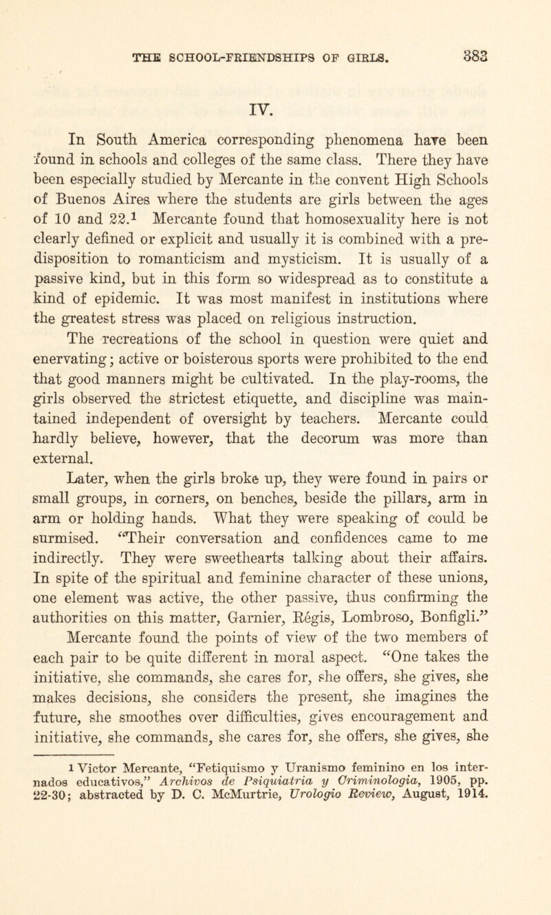 IV. In South America corresponding phenomena hare been found in schools and colleges of the same class. There they have been especially studied by Mercante in the convent High Schools of Buenos Aires where the students are girls between the ages of 10 and 22.1 Mercante found that homosexuality here is not clearly defined or explicit and usually it is combined with a pre¬ disposition to romanticism and mysticism. It is usually of a passive kind, but in this form so widespread as to constitute a .kind of epidemic. It was most manifest in institutions where the greatest stress was placed on religious instruction. The recreations of the school in question were quiet and enervating; active or boisterous sports were prohibited to the end that good manners might be cultivated. In the play-rooms, the girls observed the strictest etiquette, and discipline was main¬ tained independent of oversight by teachers. Mercante could hardly believe, however, that the decorum was more than external. Later, when the girls broke up, they were found in pairs or small groups, in corners, on benches, beside the pillars, arm in arm or holding hands. What they were speaking of could be surmised. “Their conversation and confidences came to me indirectly. They were sweethearts talking about their affairs. In spite of the spiritual and feminine character of these unions, one element was active, the other passive, thus confirming the authorities on this matter, Gamier, Regis, Lombroso, Bonfigli.” Mercante found the points of view of the two members of each pair to be quite different in moral asjDect. “One takes the initiative, she commands, she cares for, she offers, she gives, she makes decisions, she considers the present, she imagines the future, she smoothes over difficulties, gives encouragement and initiative, she commands, she cares for, she offers, she gives, she l Victor Mercante, “Fetiquismo y Uranismo feminine en las inter- nados edueativoa,” Archivos de Psiquiatria y Oriminologia, 1905, pp. 22-30; abstracted by D. C. McMurtrie, TJrologio Review, August, 1914.