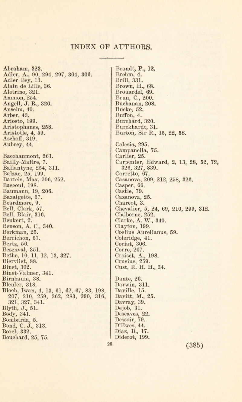 INDEX OF AUTHORS. Abraham, 323. Adler, A., 90, 294, 297, 304, 306. Adler Bey, 13. Alain de Lille, 36. Aletrino, 321. Amnion, 254. Angell, J. R., 326. Anselm, 40. Arber, 43. Ariosto, 199. Aristophanes, 258. Aristotle, 4, 59. Aschoff, 319. Aubrey, 44. Bacchaumont, 261. Bailly-Maitre, 7. Ballantyne, 254, 311. Balzac, 25, 199. Bartels, Max, 206, 252. Bascoul, 198. Baumann, 19, 206. Bazalgette, 57. Beardmore, 9. Bell, Clark, 57. Bell, Blair, 316. Benkert, 2. Benson, A. C, 340. Berkman, 25. Berrichon, 57. Bertz, 56. Besenval, 351. Bethe, 10, 11, 12, 13, 327. Biervliet, 88. Binet, 302. Binet-Valmer, 341. Bimbaum, 38. Bleuler, 318. Bloch, Iwan, 4, 13, 61, 62, 67, 83, 198 207, 210, 259, 262, 283, 290, 316 321, 327, 341. Blyth, J., 51. Body, 341. Bombarda, 5. Bond, C. J., 313. Borel, 332. Bouchard, 25, 75. Brandt, P., 12. Brehm, 4. Brill, 331. Brown, H., 68. Brouardel, 69. Brun, 0., 200. Buchanan, 208. Bucke, 52, Buff on, 4. Burchard, 320. Burckhardt, 31. Burton, Sir R., 15, 22, 58. Calesia, 295. Campanella, 75. Carlier, 25. Carpenter, Edward, 2, 13, 28, 52, 72 326, 327, 339. Carretto, 67. Casanova, 209, 212, 258, 326. Casper, 66. Castle, 79. Cazanova, 25. Charcot, 3. Chevalier, 5, 24, 69, 210, 299, 312. Claiborne, 252. Clarke, A. W., 340. Clayton, 199. Coelius Aurelianus, 59. Coleridge, 41. Coriat, 306. Corre, 207. Croiset, A., 198. Crusins, 259. Cust, R„ H. H., 34. Dante, 26. Darwin, 311. Daville, 15. Davitt, M., 25. Davray, 39. Dejob, 31. Descavesi, 22. Dessoir, 79. D’Ewes, 44. Diaz, B., 17. Diderot, 199. 25