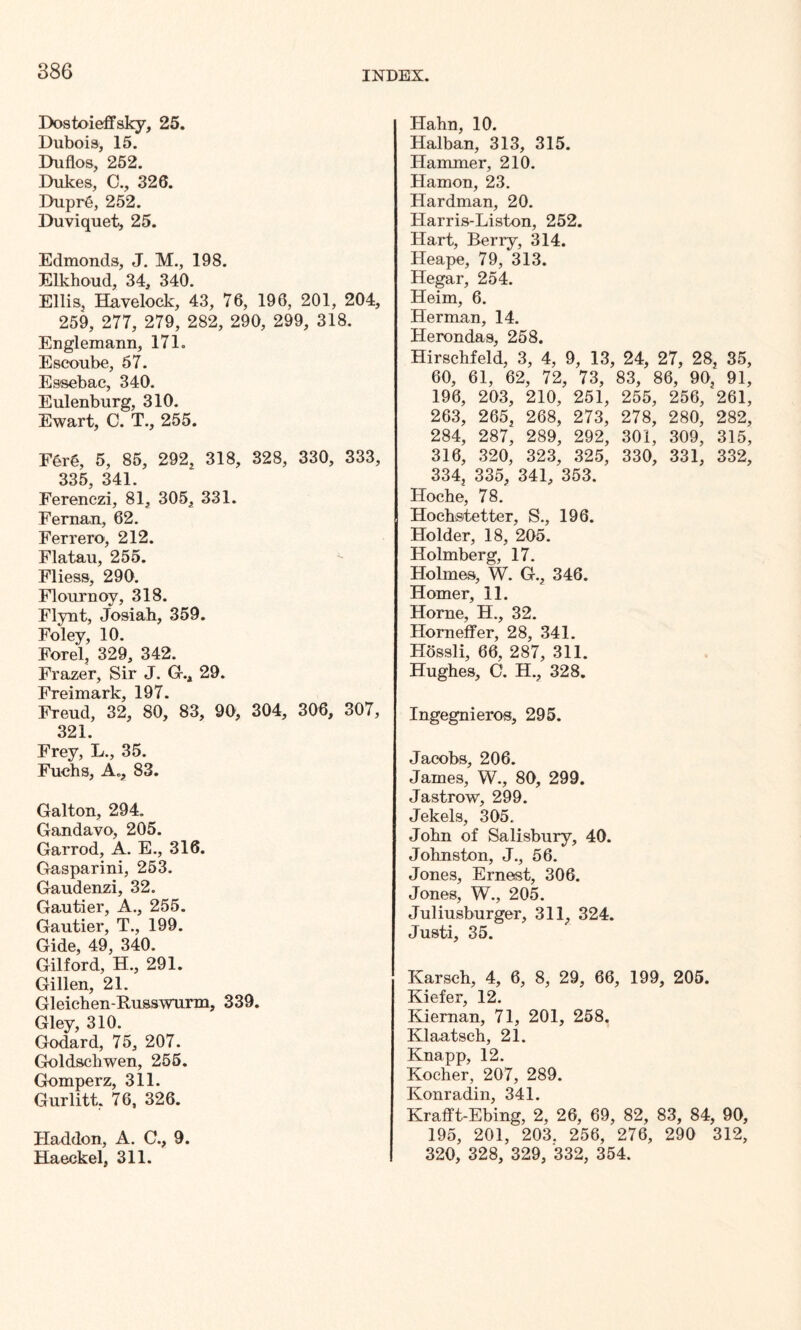 Dostoieffsky, 25. Dubois, 15. Duflos, 252. Dukes, 0., 326. Dupr6, 252. Duviquet, 25. Edmonds, J. M., 198. Elkhoud, 34, 340. Ellis, Havelock, 43, 76, 196, 201, 204, 259, 277, 279, 282, 290, 299, 318. Englemann, 171. Escoube, 57. Essebac, 340. Eulenburg, 310. Ewart, C. T., 255. Fer§, 5, 85, 292, 318, 328, 330, 333, 335, 341. Ferenczi, 81, 305, 331. Fernan, 62. Ferrero, 212. Flatau, 255. Fliess, 290. Flournoy, 318. Flynt, Josiab, 359. Foley, 10. Forel, 329, 342. Frazer, Sir J. G.4 29. Freimark, 197. Freud, 32, 80, 83, 90, 304, 306, 307, 321. Frey, L., 35. Fuchs, A., 83. Galton, 294. Gandavo, 205. Garrod, A. E., 316. Gasparini, 253. Gaudenzi, 32. Gautier, A., 255. Gautier, T., 199. Gide, 49, 340. Gilford, H., 291. Gillen, 21. Gleichen-Russwurm, 339. Gley, 310. Godard, 75, 207. Goldschwen, 255. Gomperz, 311. Gurlitt, 76, 326. Haddon, A. C., 9. Haeckel, 311. Hahn, 10. Halban, 313, 315. Hammer, 210. Hamon, 23. Hardman, 20. Harris-Liston, 252. Hart, Berry, 314. Heape, 79, 313. Hegar, 254. Heim, 6. Herman, 14. Herondas, 258. Hirschfeld, 3, 4, 9, 13, 24, 27, 28, 35, 60, 61, 62, 72, 73, 83, 86, 90, 91, 196, 203, 210, 251, 255, 256, 261, 263, 265, 268, 273, 278, 280, 282, 284, 287, 289, 292, 301, 309, 315, 316, 320, 323, 325, 330, 331, 332, 334, 335, 341, 353. Hoche, 78. Hochstetter, S., 196. Holder, 18, 205. Holmberg, 17. Holmes, W. G., 346. Homer, 11. Horne, H., 32. Horn elf er, 28, 341. Hossli, 66, 287, 311. Hughes, C. H., 328. Ingegnieros, 295. Jacobs, 206. James, W., 80, 299. Jastrow, 299. Jekels, 305. John of Salisbury, 40. Johnston, J., 56. Jones, Ernest, 306. Jones, W., 205. Juliusburger, 311, 324. Justi, 35. Karsch, 4, 6, 8, 29, 66, 199, 205. Kiefer, 12. Kiernan, 71, 201, 258. Klaatsch, 21. Knapp, 12. Kocher, 207, 289. Konradin, 341. Krafft-Ebing, 2, 26, 69, 82, 83, 84, 90, 195, 201, 203. 256, 276, 290 312, 320, 328, 329, 332, 354.